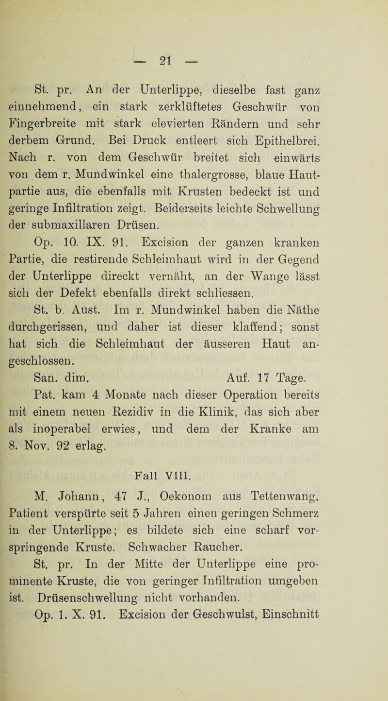 St. pr. An der Unterlippe, dieselbe fast ganz einnehmend, ein stark zerklüftetes Geschwür von Fingerbreite mit stark elevierten Rändern und sehr derbem Grund. Bei Druck entleert sich Epithelbrei. Nach r. von dem Geschwür breitet sich einwärts von dem r. Mundwinkel eine thalergrosse, blaue Haut¬ partie aus, die ebenfalls mit Krusten bedeckt ist und geringe Infiltration zeigt. Beiderseits leichte Schwellung der submaxillaren Drüsen. Op. 10. IX. 91. Excision der ganzen kranken Partie, die restirende Schleimhaut wird in der Gegend der Unterlippe direckt vernäht, an der Wange lässt sich der Defekt ebenfalls direkt schliessen. St. b. Aust. Im r. Mundwinkel haben die Nätlie durchgerissen, und daher ist dieser klaffend; sonst hat sich die Schleimhaut der äusseren Haut an¬ geschlossen. San. dim. Auf. 17 Tage. Pat. kam 4 Monate nach dieser Operation bereits mit einem neuen Rezidiv in die Klinik, das sich aber als inoperabel erwies, und dem der Kranke am 8. Nov. 92 erlag. Fall VIII. M. Johann, 47 J., Oekonom aus Tettenwang. Patient verspürte seit 5 Jahren einen geringen Schmerz in der Unterlippe; es bildete sich eine scharf vor¬ springende Kruste. Schwacher Raucher. St. pr. In der Mitte der Unterlippe eine pro¬ minente Kruste, die von geringer Infiltration umgeben ist. Drüsenschwellung nicht vorhanden. Op. 1. X. 91. Excision der Geschwulst, Einschnitt