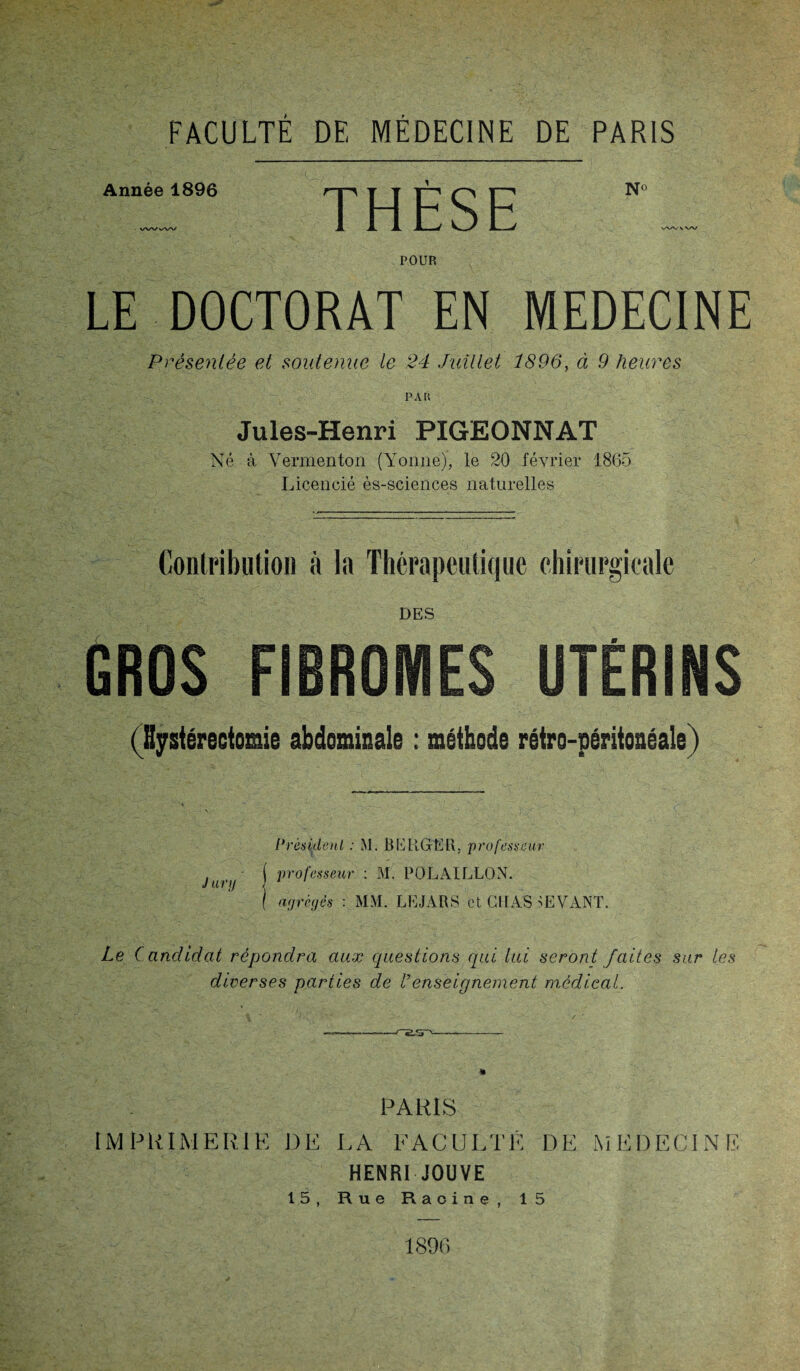 FACULTE DE MÉDECINE DE PARIS Année 1896 WVvW THÈSE N° WWW POUR LE DOCTORAT EN MEDECINE Présentée et soutenue le 24 Juillet 1896, à 9 heures PAU Jules-Henri PIGEONNAT Né à Veraienton (Yonne), le 20 février 1865 Licencié ès-sciences naturelles Contribution à la Thérapeutique chirurgicale DES GROS FIBROMES UTÉRINS (Hystérectomie abdominale : méthode rétro-péritonéale) Président : M. BERGER, professeur professeur : M. POLAILLON. agrégés : MM. LEJARS et CHAS DEVANT. Le Candidat répondra aux questions qui lui seront faites sur les diverses parties de Venseignement medical. 4 * / —— f~,2.sr>-- PARIS IMPRIMERIE DE LA FACULTÉ DE MEDECINE- HENRI JOUVE 15, Rue Racine, 15 1896