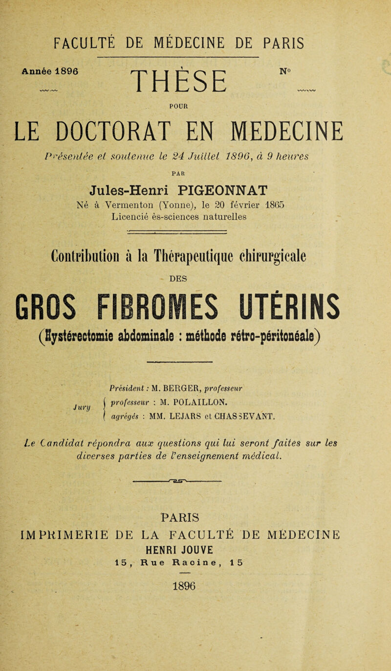 Année 1896 THÈSE N° wvvw POUR LE DOCTORAT EN MEDECINE Présentée et soutenue le 24 Juillet 1896, à 9 heures PAR Jules-Henri PIGEONNAT Né à Vermenton (Yonne), le 20 février 1865 Licencié ès-sciences naturelles Contribution à la Thérapeutique chirurgicale DES (Hystérectomie abdominale : méthode rétro-péritonéale) Président : M. BERGER, professeur , ( professeur : M. POLAILLON. Jury | r ' ( agrégés : MM. LEJARS et CHAS SEVANT. Le Candidat répondra aux questions qui lui seront faites sur les diverses parties de Venseignement médical. 1 l*~5£P> —— IMPRIMERIE DE 15, PARIS LA FACULTÉ DE MÉDECINE HENRI JOUVE Rue Racine, 15 1896