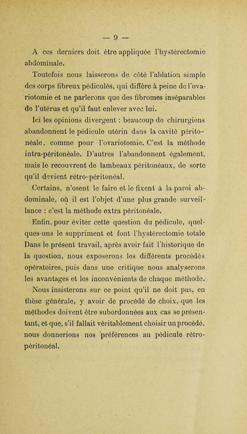 A ces derniers doit être appliquée l’hystérectomie abdominale. Toutefois nous laisserons de côté l’ablation simple des corps fibreux pédiculés, qui diffère à peine de l’ova¬ riotomie et ne parlerons que des fibromes inséparables de l’utérus et qu’il faut enlever avec lui. Ici les opinions divergent : beaucoup de chirurgiens abandonnent le pédicule utérin dans la cavité périto¬ néale, comme pour l’ovariotomie. C’est la méthode intra-péritonéale. D’autres l’abandonnent également, mais le recouvrent de lambeaux péritonéaux, de sorte qu’il devient rétro-péritonéal. Certains, n’osent le faire et le fixent à la paroi ab¬ dominale, où il est l’objet d’une plus grande surveil¬ lance : c’est la méthode extra péritonéale. Enfin, pour éviter cette question du pédicule, quel¬ ques-uns le suppriment et font l’hystérectomie totale Dans le présent travail, après avoir fait l’historique de la question, nous exposerons les différents procédés opératoires, puis dans une critique nous analyserons les avantages et les inconvénients de chaque méthode. Nous insisterons sur ce point qu’il ne doit pas, en thèse générale, y avoir de procédé de choix, que les méthodes doivent être subordonnées aux cas se présen¬ tant, et que, s’il fallait véritablement choisir un procédé, nous donnerions nos préférences au pédicule rétro¬ péritonéal.
