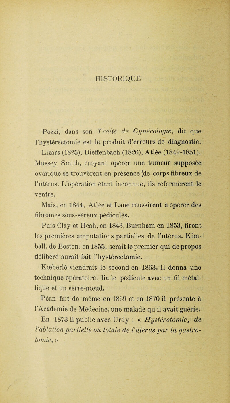 HISTORIQUE Pozzi, dans son Traité de Gynécologiey dit que l’hystérectomie est le produit d’erreurs de diagnostic. Lizars (1825), Diefïenbach (1826), Atlée (1849-1851), Mussey Smith, croyant opérer une tumeur supposée ovarique se trouvèrent en présence [de corps fibreux de l’utérus. L’opération étant inconnue, ils refermèrent le ventre. Mais, en 1844, Atlée et Lane réussirent à opérer des fibromes sous-séreux pédiculés. Puis Clay et Heah, en 1843, Burnham en 1853, firent les premières amputations partielles de l’utérus. Kim- bail, de Boston, en 1855, serait le premier qui de propos délibéré aurait fait l’hystérectomie. Kœberlé viendrait le second en 1863. Il donna une technique opératoire, lia le pédicule avec un fil métal¬ lique et un serre-nœud. Péan fait de même en 1869 et en 1870 il présente à l’Académie de Médecine, une maladé qu’il avait guérie. En 1873 il publie avec Urdy : « Hystérotomie, de rablation partielle ou totale de Vutérus par la gastro¬ tomie, »