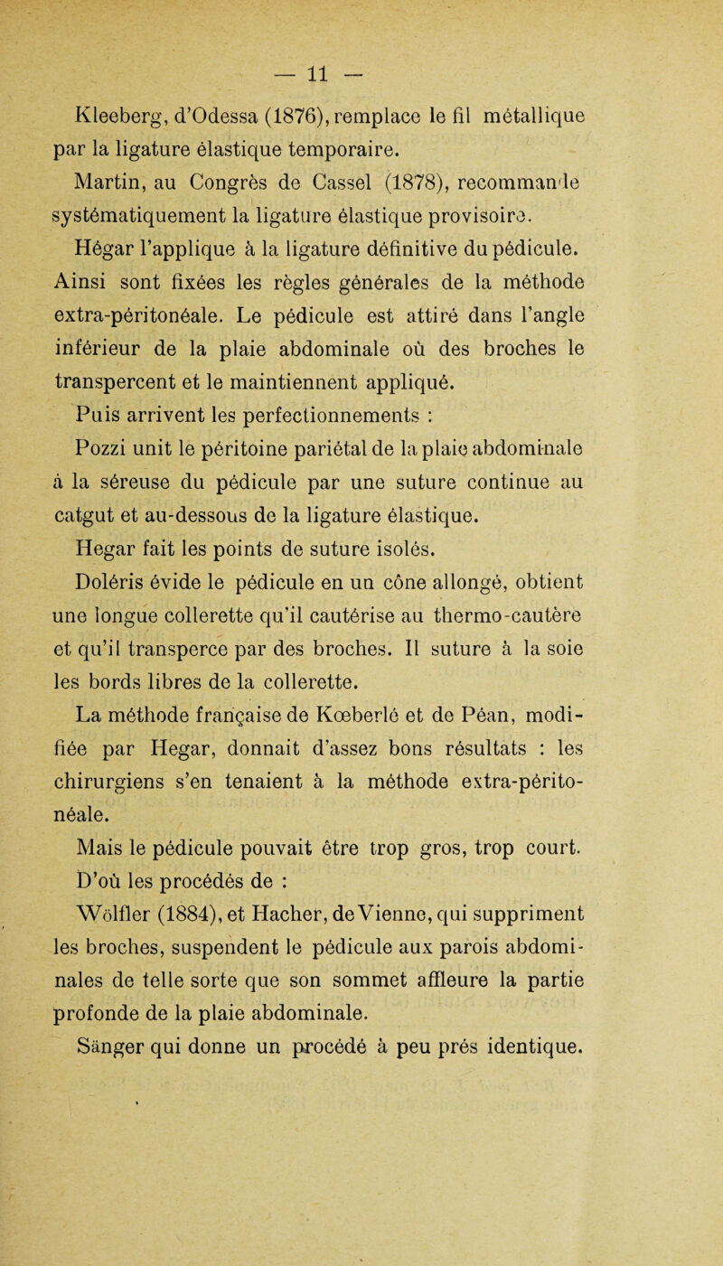 Kleeberg, d’Odessa (1876), remplace le fil métallique par la ligature élastique temporaire. Martin, au Congrès de Cassel (1878), recommande systématiquement la ligature élastique provisoire. Hégar l’applique à la ligature définitive du pédicule. Ainsi sont fixées les règles générales de la méthode extra-péritonéale. Le pédicule est attiré dans l’angle inférieur de la plaie abdominale où des broches le transpercent et le maintiennent appliqué. Puis arrivent les perfectionnements : Pozzi unit le péritoine pariétal de la plaie abdominale à la séreuse du pédicule par une suture continue au catgut et au-dessous de la ligature élastique. Hegar fait les points de suture isolés. Doléris évide le pédicule en un cône allongé, obtient une longue collerette qu’il cautérise au thermo-cautère et qu’il transperce par des broches. Il suture à la soie les bords libres de la collerette. La méthode française de Koeberlé et de Péan, modi¬ fiée par Hegar, donnait d’assez bons résultats : les chirurgiens s’en tenaient à la méthode extra-périto¬ néale. Mais le pédicule pouvait être trop gros, trop court. D’où les procédés de : Wôlfler (1884), et Hacher, devienne, qui suppriment les broches, suspendent le pédicule aux parois abdomi¬ nales de telle sorte que son sommet affleure la partie profonde de la plaie abdominale. Sanger qui donne un procédé à peu prés identique.