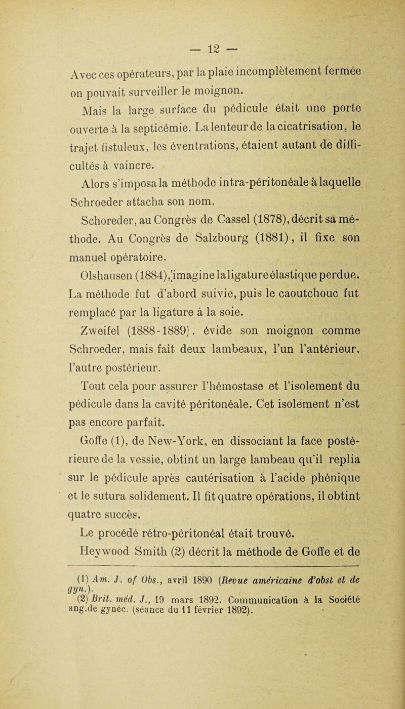 Avec ces opérateurs, par la plaie incomplètement fermée on pouvait surveiller le moignon. Mais la large surface du pédicule était une porte ouverte à la septicémie. La lenteur de la cicatrisation, le trajet fistuleux, les éventrations, étaient autant de diffi¬ cultés à vaincre. Alors s’imposa la méthode intra-péritonéale à laquelle Schroeder attacha son nom. Schoreder, au Congrès de Cassel (1878), décrit sa mé¬ thode. Au Congrès de Salzbourg (1881), il fixe son manuel opératoire. Olshausen (1884),'imaginelaligatureélastiqueperdue. La méthode fut d’abord suivie, puis le caoutchouc fut remplacé par la ligature à la soie. Zweifel (1888-1889). évide son moignon comme Schroeder, mais fait deux lambeaux, l’un l’antérieur, l’autre postérieur. Tout cela pour assurer l’hémostase et l’isolement du pédicule dans la cavité péritonéale. Cet isolement n’est pas encore parfait. Gofïe (1), de New-York, en dissociant la face posté¬ rieure de la vessie, obtint un large lambeau qu’il replia * 1 i sur le pédicule après cautérisation à l’acide phénique et le sutura solidement. Il fit quatre opérations, il obtint quatre succès. Le procédé rétro-péritonéal était trouvé. Hey wood Smith (2) décrit la méthode de Gofïe et de (1) Am. J. of Obs., avril 1890 (Revue américaine d’obst et de 9V*-)- . ( (2) Brit. méd. J., 19 mars 1892. Communication à. la Société ang.de gynéc. (séance du 11 février 1892).