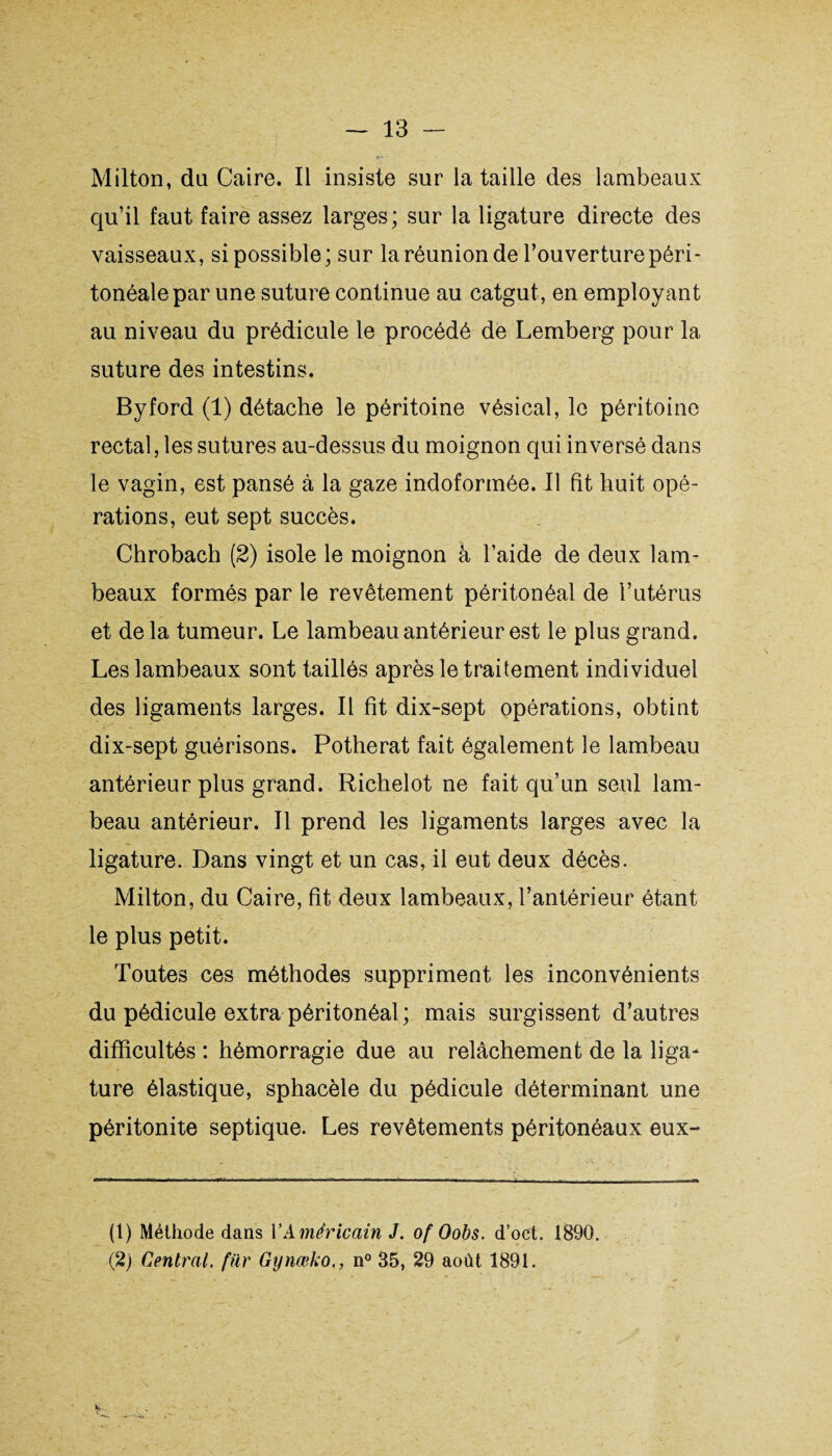 Milton, du Caire. Il insiste sur la taille des lambeaux qu’il faut faire assez larges; sur la ligature directe des vaisseaux, si possible; sur la réunion de l’ouverture péri¬ tonéale par une suture continue au catgut, en employant au niveau du prédicule le procédé de Lemberg pour la suture des intestins. Byford (1) détache le péritoine vésical, le péritoine rectal, les sutures au-dessus du moignon qui inversé dans le vagin, est pansé à la gaze indoformée. Il fit huit opé¬ rations, eut sept succès. Chrobach (2) isole le moignon à l’aide de deux lam¬ beaux formés par le revêtement péritonéal de l’utérus et delà tumeur. Le lambeau antérieur est le plus grand. Les lambeaux sont taillés après le traitement individuel des ligaments larges. Il fit dix-sept opérations, obtint dix-sept guérisons. Potherat fait également le lambeau antérieur plus grand. Richelot ne fait qu’un seul lam¬ beau antérieur. Il prend les ligaments larges avec la ligature. Dans vingt et un cas, il eut deux décès. Milton, du Caire, fit deux lambeaux, l’antérieur étant le plus petit. Toutes ces méthodes suppriment les inconvénients du pédicule extra péritonéal ; mais surgissent d’autres difficultés : hémorragie due au relâchement de la liga¬ ture élastique, sphacèle du pédicule déterminant une péritonite septique. Les revêtements péritonéaux eux- (1) Méthode dans Y Américain J. of Oobs. d’oct. 1890. (2) Central, far Gynœko., n° 35, 29 août 1891. fc-.