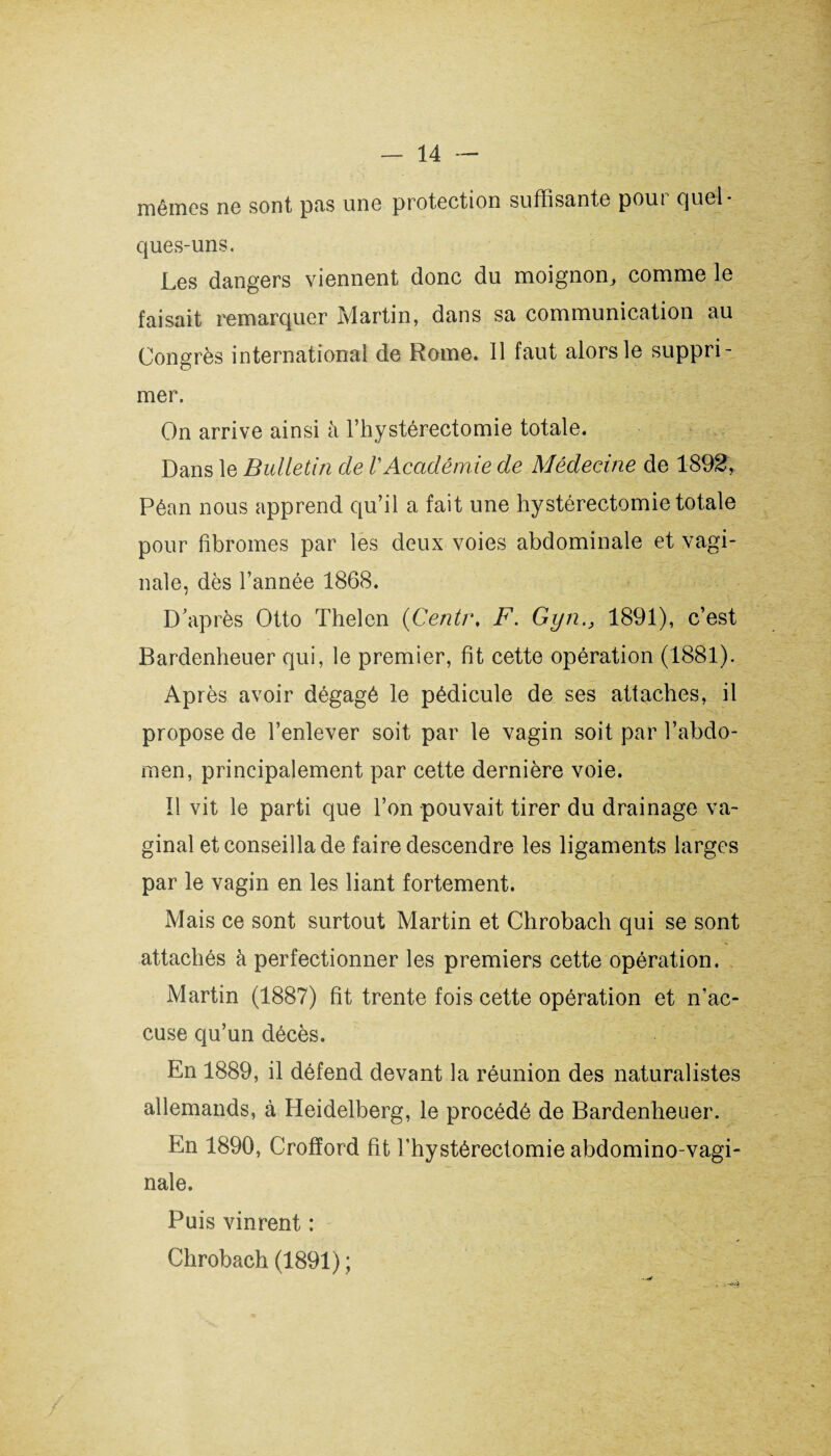 mêmes ne sont pas une protection suffisante pour quel¬ ques-uns. Les dangers viennent donc du moignon, comme le faisait remarquer Martin, dans sa communication au Congrès international de Rome. Il faut alors le suppri¬ mer. On arrive ainsi à l’hystérectomie totale. Dans le Bulletin de VAcadémie de Médecine de 1892, Pêan nous apprend qu’il a fait une hystérectomie totale pour fibromes par les deux voies abdominale et vagi¬ nale, dès l’année 1868. D’après Otto Thelen (Centr. F. Gyn., 1891), c’est Bardenheuer qui, le premier, fit cette opération (1881). Après avoir dégagé le pédicule de ses attaches, il propose de l’enlever soit par le vagin soit par l’abdo¬ men, principalement par cette dernière voie. !1 vit le parti que l’on pouvait tirer du drainage va¬ ginal et conseilla de faire descendre les ligaments larges par le vagin en les liant fortement. Mais ce sont surtout Martin et Chrobach qui se sont attachés à perfectionner les premiers cette opération. Martin (1887) fit trente fois cette opération et n’ac¬ cuse qu’un décès. En 1889, il défend devant la réunion des naturalistes allemands, à Heidelberg, le procédé de Bardenheuer. En 1890, Crofïord fit l'hystérectomie abdomino-vagi- nale. Puis vinrent : Chrobach (1891) ;