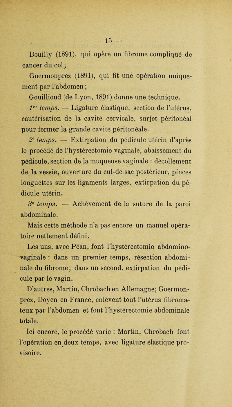 Bouilly (1891), qui opère un fibrome compliqué de cancer du col ; Guermonprez (1891), qui fit une opération unique¬ ment par l’abdomen ; Gouillioud (de Lyon, 1891) donne une technique. îeT temps. — Ligature élastique, section de l’utérus, cautérisation de la cavité cervicale, surjet péritonéal pour fermer la grande cavité péritonéale. 2e temps. — Extirpation du pédicule utérin d’après le procédé de l’hystérectomie vaginale, abaissement du pédicule, section de la muqueuse vaginale : décollement de la vessie, ouverture du cul-de-sac postérieur, pinces longuettes sur les ligaments larges, extirpation du pé¬ dicule utérin. 3e temps. — Achèvement de la suture de la paroi abdominale. Mais cette méthode n’a pas encore un manuel opéra¬ toire nettement défini. Les uns, avec Péan, font l’hystérectomie abdomino- vaginale : dans un premier temps, résection abdomi¬ nale du fibrome; dans un second, extirpation du pédi¬ cule par le vagin. D’autres, Martin, Chrobachen Allemagne; Guermon¬ prez, Doyen en France, enlèvent tout l’utérus fibroma¬ teux par l’abdomen et font l’hystérectomie abdominale totale. Ici encore, le procédé varie : Martin, Chrobach font l’opération en deux temps, avec ligature élastique pro¬ visoire.