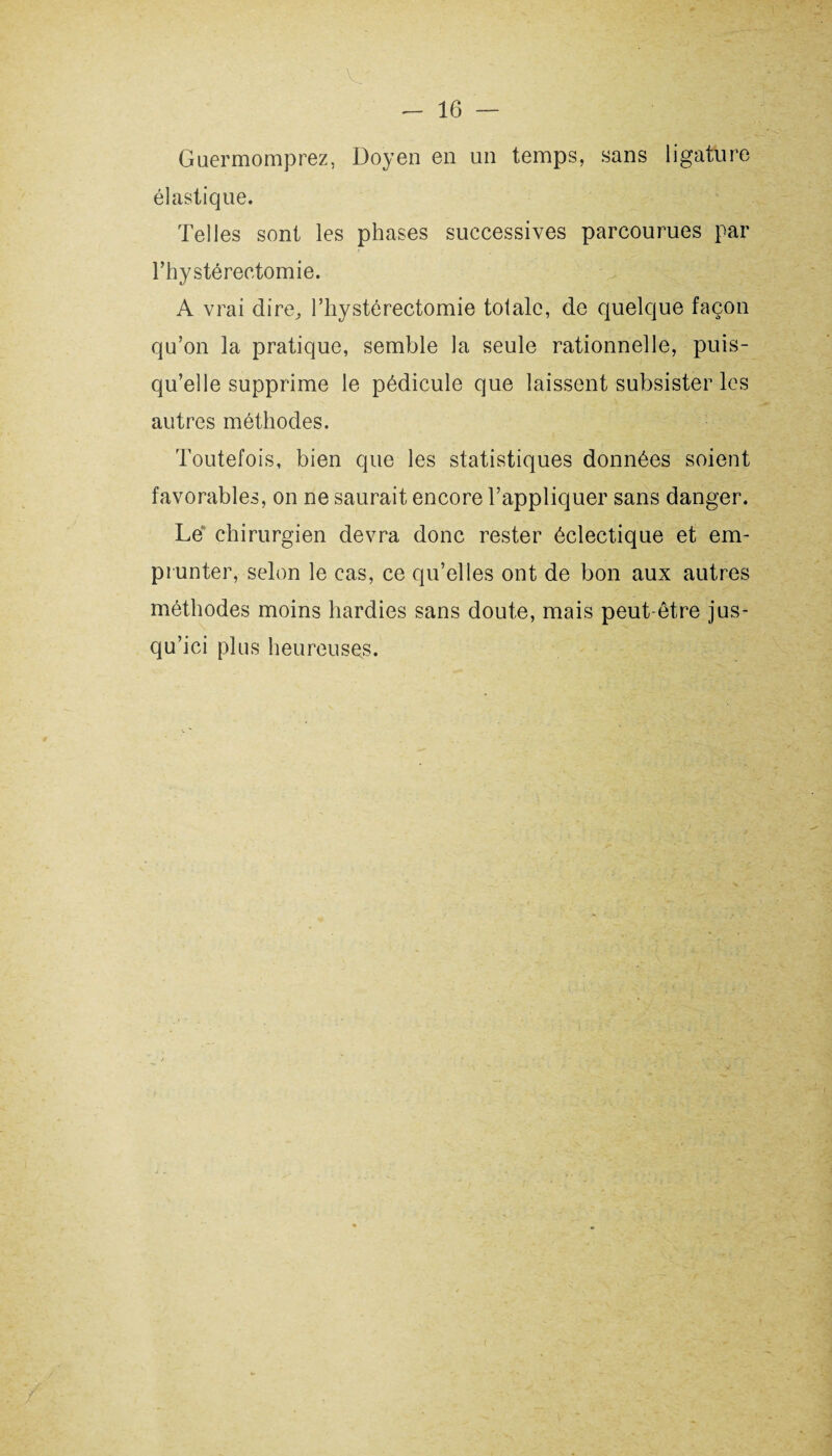 Guermomprez, Doyen en un temps, sans ligature élastique. Telles sont les phases successives parcourues par l*hy stéréotomie. A vrai dire, l’hystéréotomie totale, de quelque façon qu’on la pratique, semble la seule rationnelle, puis¬ qu’elle supprime le pédicule que laissent subsister les autres méthodes. Toutefois, bien que les statistiques données soient favorables, on ne saurait encore l’appliquer sans danger. Lé chirurgien devra donc rester éclectique et em¬ prunter, selon le cas, ce qu’elles ont de bon aux autres méthodes moins hardies sans doute, mais peut-être jus¬ qu’ici plus heureuses.