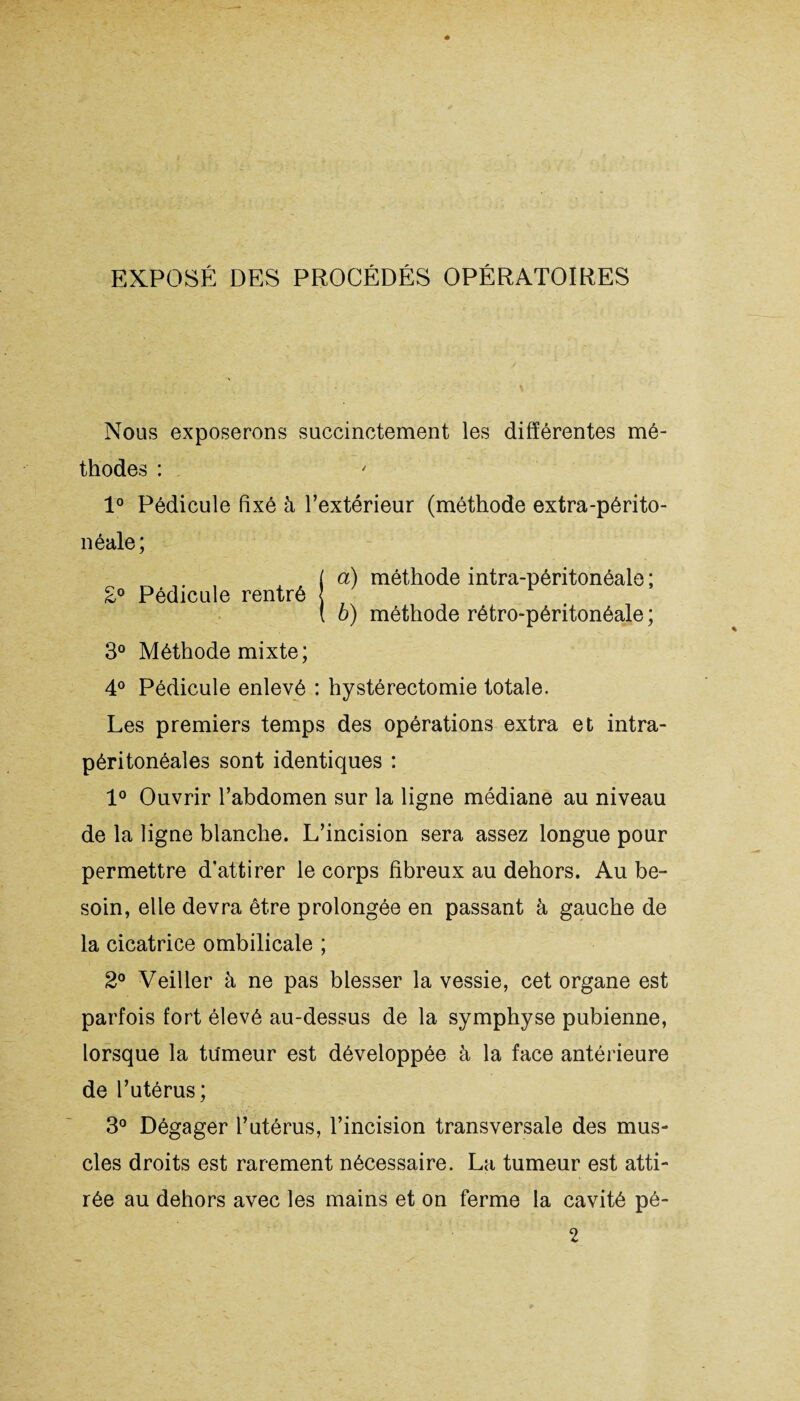 EXPOSÉ DES PROCÉDÉS OPÉRATOIRES Nous exposerons succinctement les différentes mé¬ thodes : 1° Pédicule fixé à l’extérieur (méthode extra-périto¬ néale; ( a) méthode intra-péritonéale ; £° Pédicule rentré ( b) méthode rétro-péritonéale ; 3° Méthode mixte; 4° Pédicule enlevé : hystérectomie totale. Les premiers temps des opérations extra et intra¬ péritonéales sont identiques : 1° Ouvrir l’abdomen sur la ligne médiane au niveau de la ligne blanche. L’incision sera assez longue pour permettre d’attirer le corps fibreux au dehors. Au be¬ soin, elle devra être prolongée en passant à gauche de la cicatrice ombilicale ; 2° Veiller à ne pas blesser la vessie, cet organe est parfois fort élevé au-dessus de la symphyse pubienne, lorsque la tumeur est développée à la face antérieure de l’utérus; 3° Dégager l’utérus, l’incision transversale des mus¬ cles droits est rarement nécessaire. La tumeur est atti¬ rée au dehors avec les mains et on ferme la cavité pé- 2