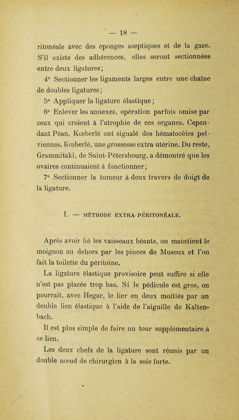 ritonéale avec des éponges aseptiques et de la gaze. S’il existe des adhérences, elles seront sectionnées entre deux ligatures ; 4° Sectionner les ligaments larges entre une chaîne de doubles ligatures; 5° Appliquer la ligature élastique ; 6° Enlever les annexes, opération parfois omise par ceux qui croient à l’atrophie de ces organes. Cepen¬ dant Péan, Kœberlé ont signalé des hématocèles pel¬ viennes. Kceberlé; une grossesse extra utérine. Du reste, Grammitaki, de Saint-Pétersbourg, a démontré que les ovaires continuaient à fonctionner; 7° Sectionner la tumeur à deux travers de doigt de la ligature. I. — MÉTHODE EXTRA-PÉRITONÉALE. Après avoir lié les vaisseaux béants, on maintient le moignon au dehors par les pinces de Museux et l’on fait la toilette du péritoine. La ligature élastique provisoire peut suffire si elle n’est pas placée trop bas. Si le pédicule est gros, on pourrait, avec Hegar, le lier en deux moitiés par un double lien élastique à l’aide de l’aiguille de Kalten- bach. Il est plus simple de faire un tour supplémentaire à ce lien. Les deux chefs de la ligature sont réunis par un double nœud de chirurgien à la soie forte.