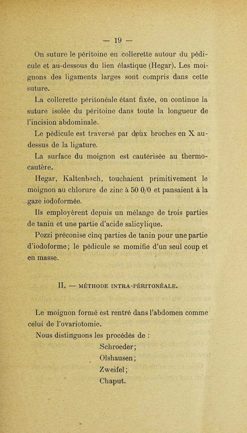 On suture le péritoine en collerette autour du pédi¬ cule et au-dessous du lien élastique (Hegar). Les moi¬ gnons des ligaments larges sont compris dans cette suture. La collerette péritonéale étant fixée, on continue la suture isolée du péritoine dans toute la longueur de l’incision abdominale. Le pédicule est traversé par dpux broches en X au- dessus de la ligature. La surface du moignon est cautérisée au thermo¬ cautère. Hegar, Kaltenbach, touchaient primitivement le moignon au chlorure de zinc à 50 0/0 et pansaient à la gaze iodoformée. Ils employèrent depuis un mélange de trois parties de tanin et une partie d’acide salicylique. Pozzi préconise cinq parties de tanin pour une partie d’iodoforme; le pédicule se momifie d’un seul coup et en masse. II. — MÉTHODE INTRA-PÉRITONÉALE. Le moignon formé est rentré dans l’abdomen comme celui de Tovariotomie. Nous distinguons les procédés de : Schroeder; Olshausen ; Zweifel; Chaput.