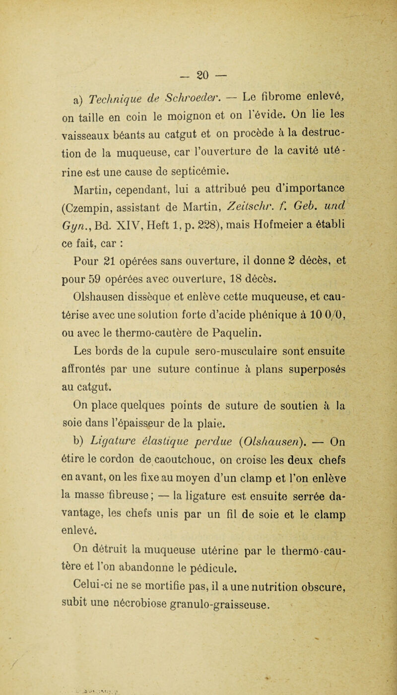 a) Technique de Schroeder. — Le fibrome enlevé, on taille en coin le moignon et on 1 evide. On lie les vaisseaux béants au catgut et on procède à la destruc¬ tion de la muqueuse, car l’ouverture de la cavité uté - rine est une cause de septicémie. Martin, cependant, lui a attribué peu d’importance (Czempin, assistant de Martin, Zeitschr. f Geb. und Gyn., Bd. XIV, Heft 1, p. 228), mais Hofmeier a établi ce fait, car : Pour 21 opérées sans ouverture, il donne 2 décès, et pour 59 opérées avec ouverture, 18 décès. Olshausen dissèque et enlève cette muqueuse, et cau¬ térise avec une solution forte d’acide phénique à 10 0/0, ou avec le thermo-cautère de Paquelin. Les bords de la cupule sero-musculaire sont ensuite affrontés par une suture continue à plans superposés au catgut. On place quelques points de suture de soutien à la soie dans l’épaisseur de la plaie. N . b) Ligature élastique perdue (Olshausen). — On étire le cordon de caoutchouc, on croise les deux chefs en avant, on les fixe au moyen d’un clamp et l’on enlève la masse fibreuse ; — la ligature est ensuite serrée da¬ vantage, les chefs unis par un fil de soie et le clamp enlevé. On détruit la muqueuse utérine par le thermô-cau¬ tère et l’on abandonne le pédicule. Celui-ci ne se mortifie pas, il a une nutrition obscure, subit une nécrobiose granulo-graisseuse.