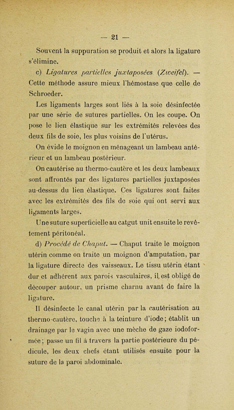 Souvent la suppuration se produit et alors la ligature s’élimine. c) Ligatures partielles juxtaposées (Zweifel). — Cette méthode assure mieux l’hémostase que celle de Schroeder. Les ligaments larges sont liés à la soie désinfectée par une série de sutures partielles. On les coupe. On pose le lien élastique sur les extrémités relevées des deux fils de soie, les plus voisins de l'utérus. On évide le moignon en ménageant un lambeau anté¬ rieur et un lambeau postérieur. On cautérise au thermo-cautère et les deux lambeaux sont affrontés par des ligatures partielles juxtaposées au-dessus du lien élastique. Ces ligatures sont faites avec les extrémités des fils de soie qui ont servi aux ligaments larges. Une suture superficielle au catgut unit ensuite le revê¬ tement péritonéal. d) Procédé de C ha put. — Chaput traite le moignon utérin comme on traite un moignon d’amputation, par la ligature directe des vaisseaux. Le tissu utérin étant dur et adhérent aux parois vasculaires, il est obligé de découper autour, un prisme charnu avant de faire la ligature. Il désinfecte le canal utérin par la cautérisation au thermo cautère, touche à la teinture d’iode; établit un drainage par le vagin avec une mèche de gaze iodofor- mée; passe un fil à travers la partie postérieure du pé¬ dicule, les deux chefs étant utilisés ensuite pour la suture de la paroi abdominale.