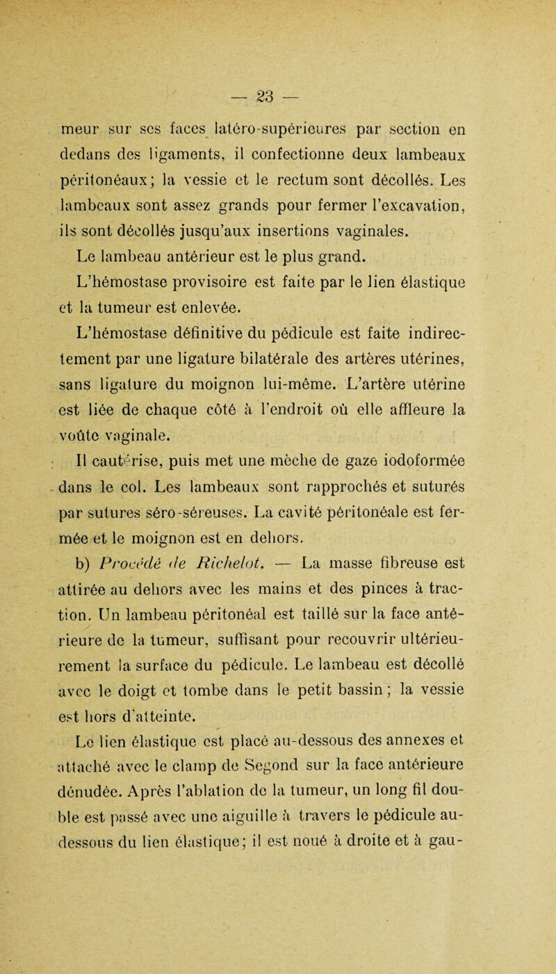 meur sur scs faces latéro-supérieures par section en dedans des ligaments, il confectionne deux lambeaux péritonéaux; la vessie et le rectum sont décollés. Les lambeaux sont assez grands pour fermer l’excavation, ils sont décollés jusqu’aux insertions vaginales. Le lambeau antérieur est le plus grand. L’hémostase provisoire est faite par le lien élastique et la tumeur est enlevée. L’hémostase définitive du pédicule est faite indirec¬ tement par une ligature bilatérale des artères utérines, sans ligature du moignon lui-même. L’artère utérine est liée de chaque côté à l’endroit où elle affleure la voûte vaginale. Il cautérise, puis met une mèche de gaze iodoformée dans le col. Les lambeaux sont rapprochés et suturés par sutures séro-séreuses. La cavité péritonéale est fer¬ mée et le moignon est en dehors. b) Procédé de Richelot, — La masse fibreuse est attirée au dehors avec les mains et des pinces à trac¬ tion. Un lambeau péritonéal est taillé sur la face anté¬ rieure de la tumeur, suffisant pour recouvrir ultérieu¬ rement la surface du pédicule. Le lambeau est décollé avec le doigt et tombe dans le petit bassin; la vessie est hors d’atteinte. Le iien élastique est placé au-dessous des annexes et attaché avec le clamp de Segond sur la face antérieure dénudée. Après l’ablation de la tumeur, un long fil dou¬ ble est passé avec une aiguille à travers le pédicule au- dessous du lien élastique; il est noué à droite et à gau-