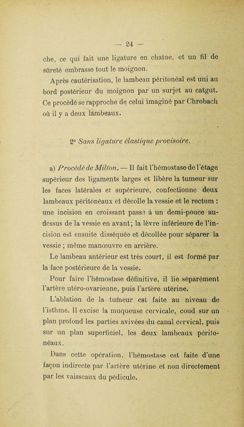 che, ce qui fait une ligature en chaîne, et un fil de sûreté embrasse tout le moignon. Après cautérisation, le lambeau péritonéal est uni au bord postérieur du moignon par un surjet au catgut. Ce procédé se rapproche de celui imaginé par Chrobach où il y a deux lambeaux. 2° Sans ligature élastique provisoire. a) Procédé de Milton. — Il fait l’hémostase de l’étage supérieur des ligaments larges et libère la tumeur sur les faces latérales et supérieure, confectionne deux lambeaux péritonéaux et décolle la vessie et le rectum : une incision en croissant passe à un demi-pouce au- dessus de la vessie en avant; la lèvre inférieure de l’in¬ cision est ensuite disséquée et décollée pour séparer la vessie ; même manœuvre en arrière. Le lambeau antérieur est très court, il est formé par la face postérieure de la vessie. Pour faire l’hémostase définitive, il lie séparément l’artère utéro-ovarienne, puis l’artère utérine. L’ablation de la tumeur est faite au niveau de l’isthme. Il excise la muqueuse cervicale, coud sur un plan profond les parties avivées du canal cervical, puis sur un plan superficiel, les deux lambeaux périto¬ néaux. Dans cette opération, l’hémostase est faite d’une façon indirecte par l’artère utérine et non directement par les vaisseaux du pédicule.