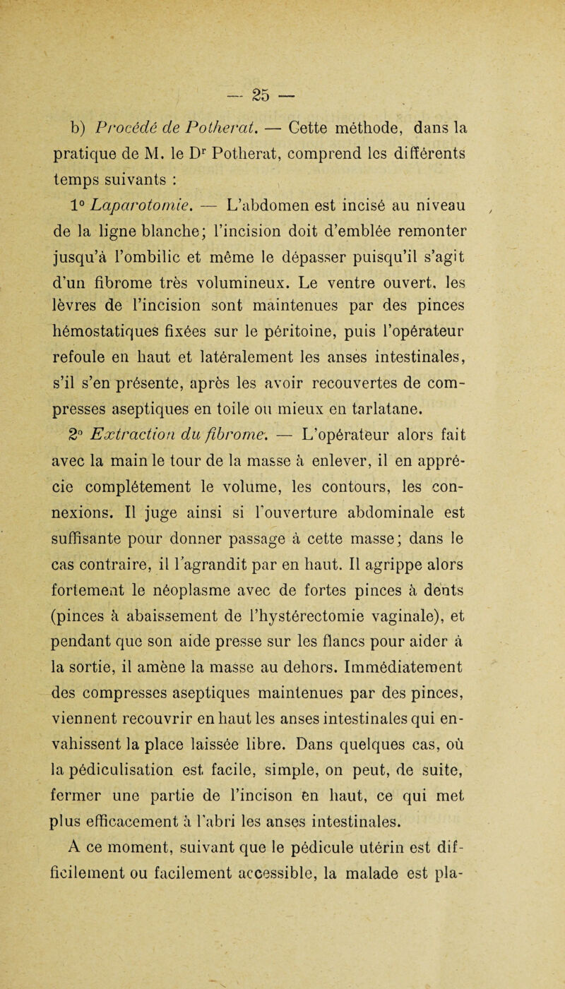 b) Procédé de Potherat. — Gette méthode, dans la pratique de M. le Dr Potherat, comprend les différents temps suivants : 1° Laparotomie. — L’abdomen est incisé au niveau de la ligne blanche; l’incision doit d’emblée remonter jusqu’à l’ombilic et même le dépasser puisqu’il s’agit d’un fibrome très volumineux. Le ventre ouvert, les lèvres de l’incision sont maintenues par des pinces hémostatiques fixées sur le péritoine, puis l’opérateur refoule en haut et latéralement les anses intestinales, s’il s’en présente, après les avoir recouvertes de com¬ presses aseptiques en toile ou mieux en tarlatane. 2° Extraction du fibrome. — L’opérateur alors fait avec la main le tour de la masse à enlever, il en appré¬ cie complètement le volume, les contours, les con¬ nexions. Il juge ainsi si l’ouverture abdominale est suffisante pour donner passage à cette masse; dans le cas contraire, il l'agrandit par en haut. Il agrippe alors fortement le néoplasme avec de fortes pinces à dents (pinces à abaissement de l’hystérectomie vaginale), et pendant que son aide presse sur les flancs pour aider à la sortie, il amène la masse au dehors. Immédiatement des compresses aseptiques maintenues par des pinces, viennent recouvrir en haut les anses intestinales qui en¬ vahissent la place laissée libre. Dans quelques cas, où la pédiculisation est facile, simple, on peut, de suite, fermer une partie de l’incison en haut, ce qui met plus efficacement à l’abri les anses intestinales. A ce moment, suivant que le pédicule utérin est dif¬ ficilement ou facilement accessible, la malade est pla-