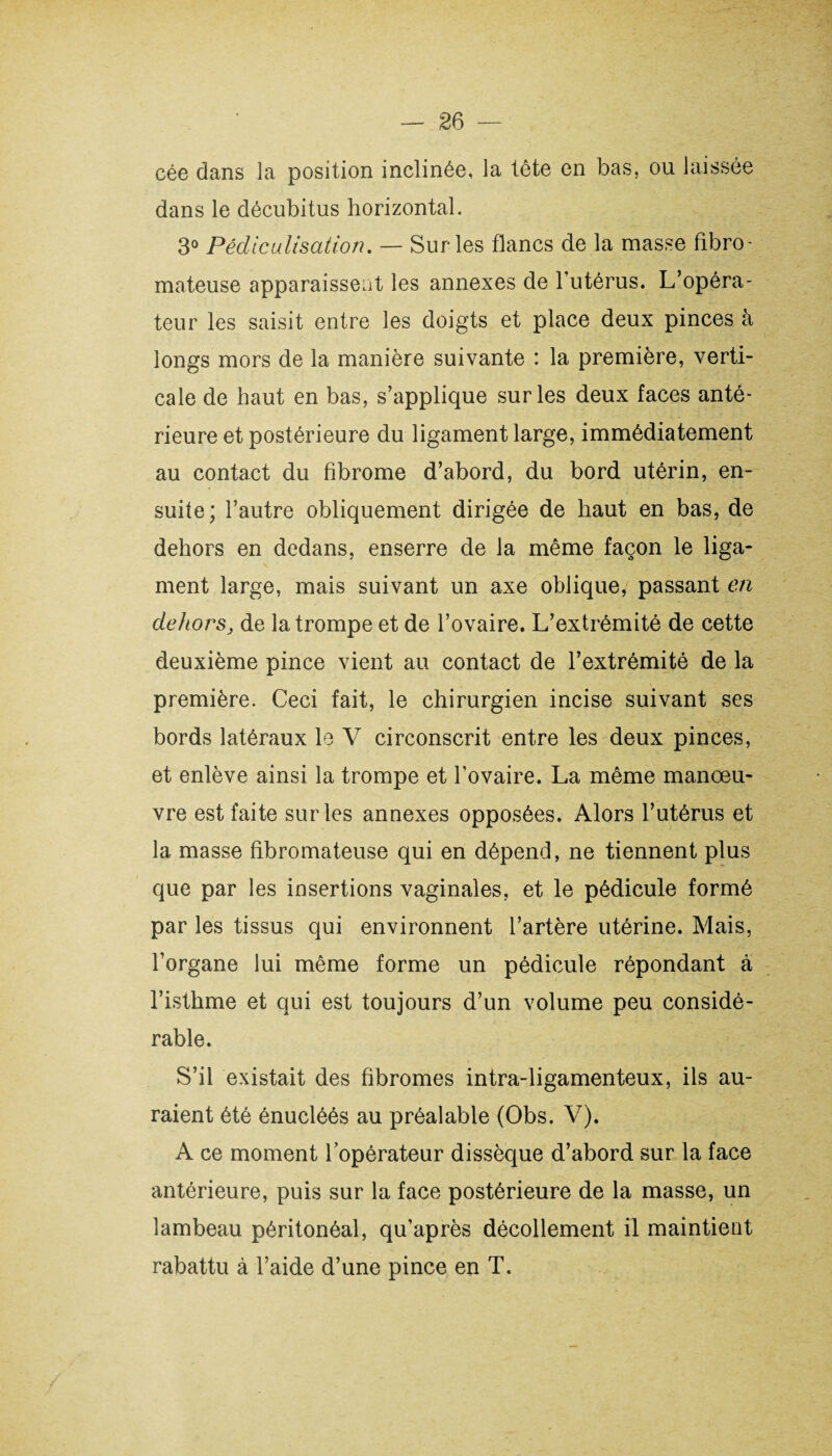 cée dans la position inclinée, la tête en bas, ou laissée dans le décubitus horizontal. 3° Pédlculisation. — Sur les flancs de la masse fibro¬ mateuse apparaissent les annexes de 1 utérus. L’opéra¬ teur les saisit entre les doigts et place deux pinces à longs mors de la manière suivante : la première, verti¬ cale de haut en bas, s’applique sur les deux faces anté¬ rieure et postérieure du ligament large, immédiatement au contact du fibrome d’abord, du bord utérin, en¬ suite; l’autre obliquement dirigée de haut en bas, de dehors en dedans, enserre de la même façon le liga¬ ment large, mais suivant un axe oblique, passant en dehorsj de la trompe et de l’ovaire. L’extrémité de cette deuxième pince vient au contact de l’extrémité de la première. Ceci fait, le chirurgien incise suivant ses bords latéraux le V circonscrit entre les deux pinces, et enlève ainsi la trompe et fovaire. La même manœu¬ vre est faite sur les annexes opposées. Alors l’utérus et la masse fibromateuse qui en dépend, ne tiennent plus que par les insertions vaginales, et le pédicule formé par les tissus qui environnent l’artère utérine. Mais, l’organe lui même forme un pédicule répondant à l’isthme et qui est toujours d’un volume peu considé¬ rable. S’il existait des fibromes intra-ligamenteux, ils au¬ raient été énucléés au préalable (Obs. V). A ce moment l’opérateur dissèque d’abord sur la face antérieure, puis sur la face postérieure de la masse, un lambeau péritonéal, qu’après décollement il maintient rabattu à l’aide d’une pince en T.