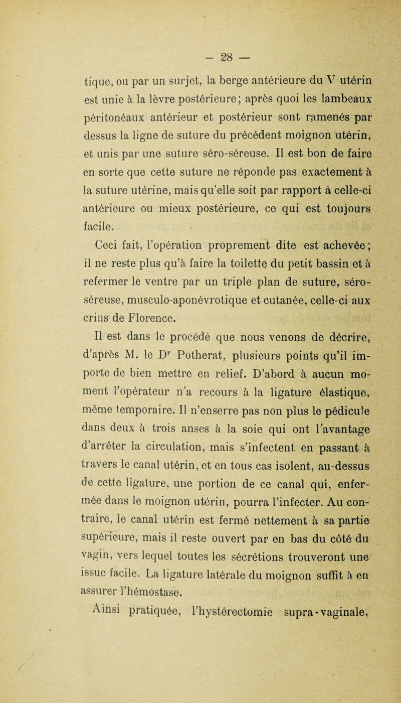 tique, ou par un surjet, la berge antérieure du V utérin est unie à la lèvre postérieure; après quoi les lambeaux péritonéaux antérieur et postérieur sont ramenés par dessus la ligne de suture du précédent moignon utérin, et unis par une suture séro-séreuse. Il est bon de faire en sorte que cette suture ne réponde pas exactement à la suture utérine, mais qu’elle soit par rapport à celle-ci antérieure ou mieux postérieure, ce qui est toujours facile. Ceci fait, l’opération proprement dite est achevée ; il ne reste plus qu’à faire la toilette du petit bassin et à refermer le ventre par un triple plan de suture, séro- séreuse, musculo-aponévrotique et cutanée, celle-ci aux crins de Florence. Il est dans le procédé que nous venons de décrire, d’après M. le Dr Potherat, plusieurs points qu’il im¬ porte de bien mettre en relief. D’abord à aucun mo¬ ment l’opérateur n’a recours à la ligature élastique, même temporaire. Il n’enserre pas non plus le pédicule dans deux à trois anses à la soie qui ont l’avantage d’arrêter la circulation, mais s’infectent en passant à travers le canal utérin, et en tous cas isolent, au-dessus de cette ligature, une portion de ce canal qui, enfer¬ mée dans le moignon utérin, pourra l’infecter. Au con¬ traire, le canal utérin est fermé nettement à sa partie supérieure, mais il reste ouvert par en bas du côté du vagin, vers lequel toutes les sécrétions trouveront une issue facile. La ligature latérale du moignon suffit à en assurer l’hémostase. Ainsi pratiquée, l’hystérectomie supra-vaginale,