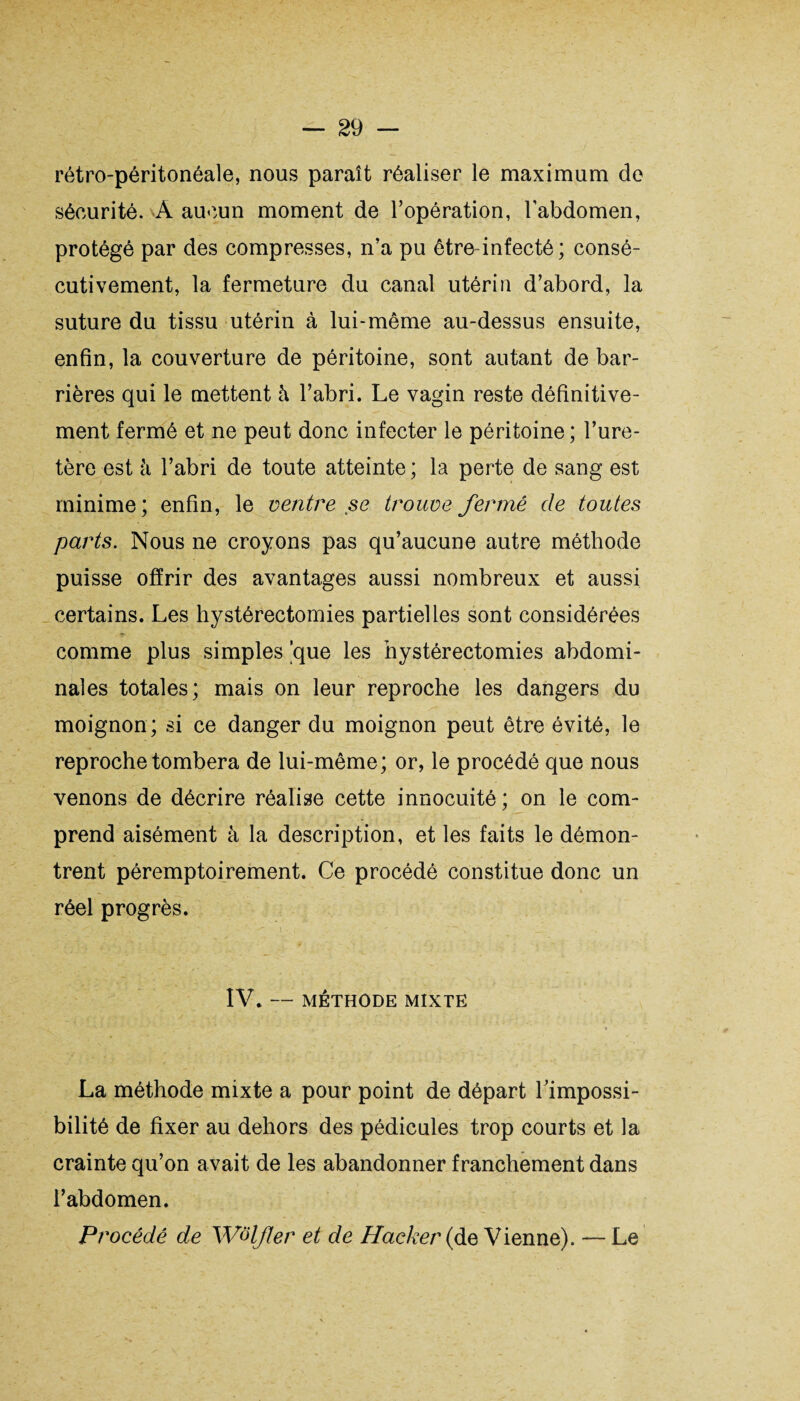 rétro-péritonéale, nous paraît réaliser le maximum de sécurité. A aucun moment de l’opération, l’abdomen, protégé par des compresses, n’a pu êtrednfecté; consé¬ cutivement, la fermeture du canal utérin d’abord, la suture du tissu utérin à lui-même au-dessus ensuite, enfin, la couverture de péritoine, sont autant de bar¬ rières qui le mettent h l’abri. Le vagin reste définitive¬ ment fermé et ne peut donc infecter le péritoine ; l’ure¬ tère est à l’abri de toute atteinte ; la perte de sang est minime; enfin, le ventre se trouve fermé de toutes parts. Nous ne croyons pas qu’aucune autre méthode puisse offrir des avantages aussi nombreux et aussi certains. Les hystérectomies partielles sont considérées comme plus simples |que les hystérectomies abdomi¬ nales totales; mais on leur reproche les dangers du moignon; si ce danger du moignon peut être évité, le reproche tombera de lui-même; or, le procédé que nous venons de décrire réalise cette innocuité ; on le com¬ prend aisément à la description, et les faits le démon¬ trent péremptoirement. Ce procédé constitue donc un réel progrès. > .<?>'•y-:1‘ . ' . ;; t... .. . - : . : ’ ? * - . ' * i ■< ' IV. — MÉTHODE MIXTE La méthode mixte a pour point de départ l'impossi¬ bilité de fixer au dehors des pédicules trop courts et la crainte qu’on avait de les abandonner franchement dans l’abdomen. Procédé de Wolfler et de Hacker {de Vienne). — Le