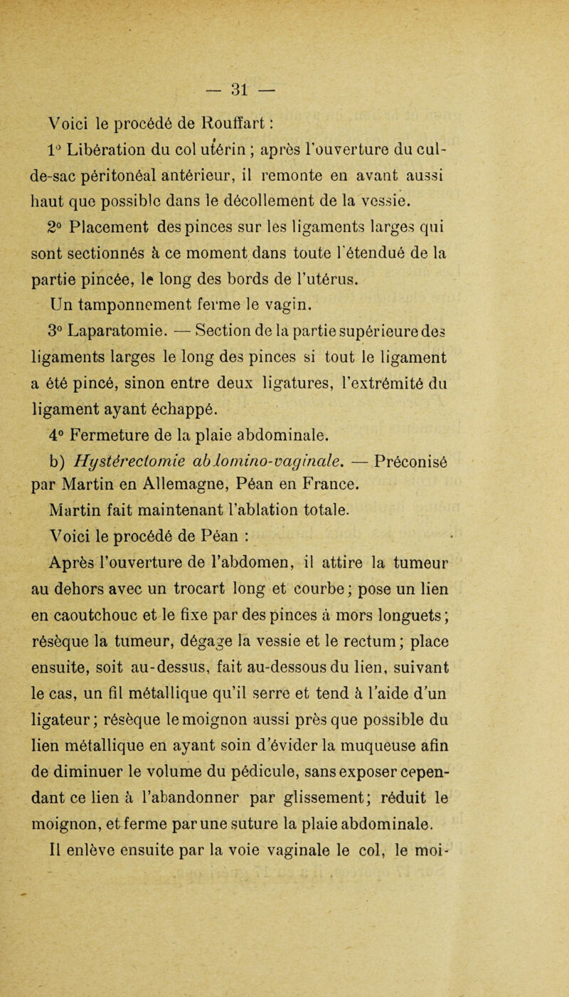 Voici le procédé de Roufïart : 1° Libération du col utérin ; après l’ouverture du cul- de-sac péritonéal antérieur, il remonte en avant aussi haut que possible dans le décollement de la vessie. 2° Placement des pinces sur les ligaments larges qui sont sectionnés à ce moment dans toute l étendué de la partie pincée, le long des bords de l’utérus. Un tamponnement ferme le vagin. 3° Laparatomie. — Section de la partie supérieure des ligaments larges le long des pinces si tout le ligament a été pincé, sinon entre deux ligatures, l’extrémité du ligament ayant échappé. 4° Fermeture de la plaie abdominale. b) Hysternectomie ablomino-vaginale. — Préconisé par Martin en Allemagne, Péan en France. Martin fait maintenant l’ablation totale. Voici le procédé de Péan : Après l’ouverture de l’abdomen, il attire la tumeur au dehors avec un trocart long et courbe ; pose un lien en caoutchouc et le fixe par des pinces à mors longuets ; résèque la tumeur, dégage la vessie et le rectum ; place ensuite, soit au-dessus, fait au-dessous du lien, suivant le cas, un fil métallique qu’il serre et tend à laide d’un ligateur; résèque le moignon aussi près que possible du lien métallique en ayant soin d’évider la muqueuse afin de diminuer le volume du pédicule, sans exposer cepen¬ dant ce lien à l’abandonner par glissement; réduit le moignon, et ferme par une suture la plaie abdominale. Il enlève ensuite par la voie vaginale le col, le moi-