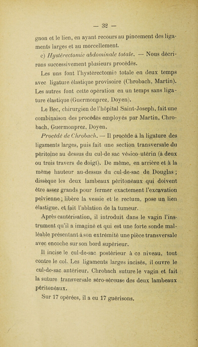 gnon et le lien, en ayant recours au pincement des liga¬ ments larges et au morcellement. c) Hystérectomie abdominale totale. — Nous décri¬ rons successivement plusieurs procédés. Les uns font l’hystérectomie totale en deux temps avec ligature élastique provisoire (Chrobach, Martin). Les autres font cette opération en un temps sans liga¬ ture élastique (Guermonprez, Doyen). Le Bec, chirurgien de l’hôpital Saint-Joseph, fait une combinaison des procédés employés par Martin, Chro¬ bach, Guermonprez, Doyen. Procédé de Chrobach. — Il procède à la ligature des ligaments larges, puis fait une section transversale du péritoine au dessus du cul-de sac vésico-utérin (à deux ou trois travers de doigt). De même, en arrière et à la même hauteur au-dessus du cul-de-sac de Douglas ; dissèque les deux lambeaux péritonéaux qui doivent être assez grands pour fermer exactement l’excavation pelvienne ; libère la vessie et le rectum, pose un lien élastigue, et fait l’ablation de la tumeur. Après cautérisation, il introduit dans le vagin l’ins¬ trument qu’il a imaginé et qui est une forte sonde mal¬ léable présentant à son extrémité une pièce transversale avec encoche sur son bord supérieur. Il incise le cul-de-sac postérieur à ce niveau, tout contre le col. Les ligaments larges incisés, il ouvre le cul-de-sac antérieur. Chrobach suture le vagin et fait la suture transversale séro-séreuse des deux lambeaux péritonéaux. Sur 17 opérées, il a eu 17 guérisons.