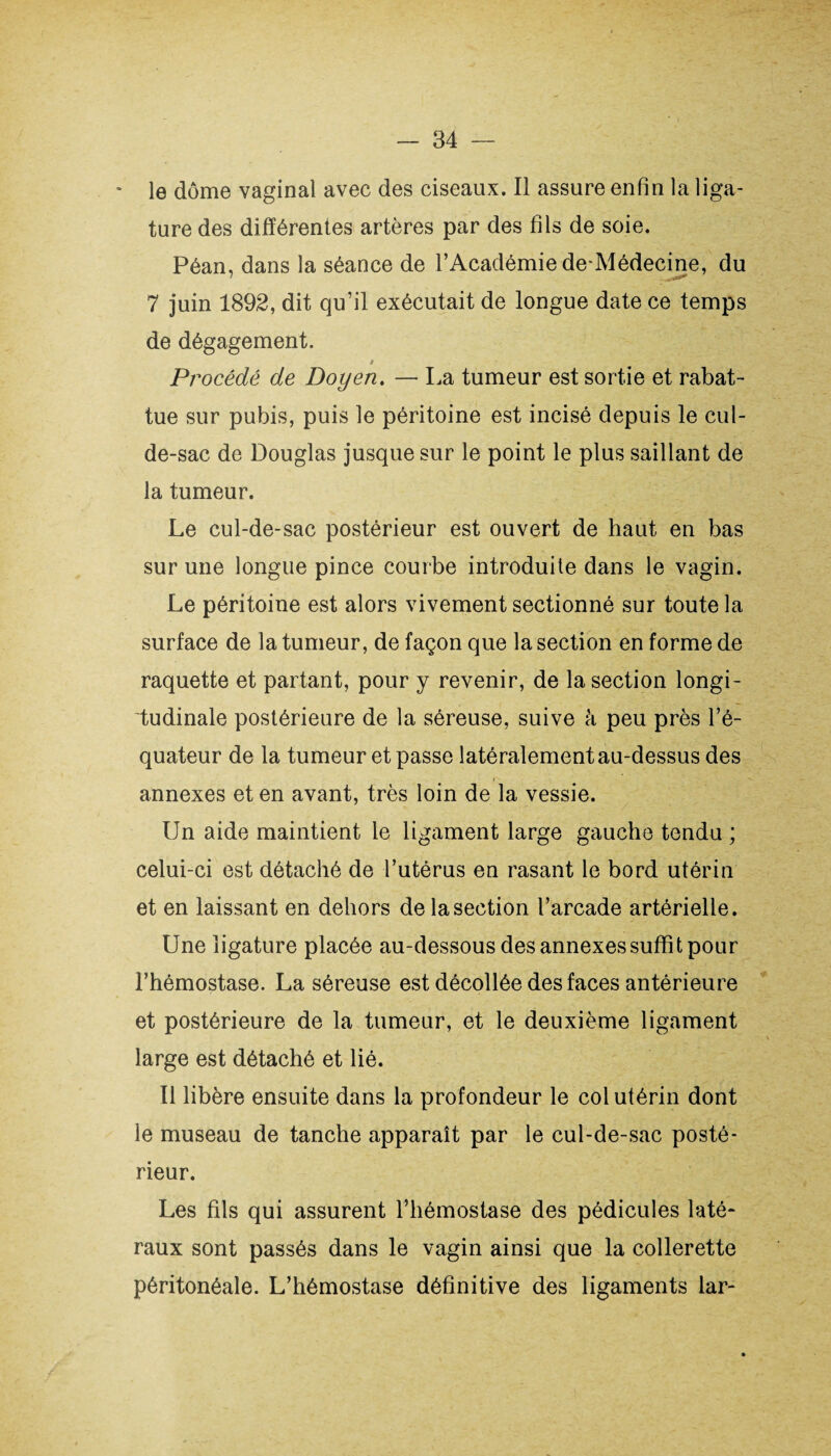 * le dôme vaginal avec des ciseaux. Il assure enfin la liga¬ ture des différentes artères par des fils de soie. Péan, dans la séance de l’Académie de-Médecine, du 7 juin 1892, dit qu’il exécutait de longue date ce temps de dégagement. Procédé de Doyen. — La tumeur est sortie et rabat¬ tue sur pubis, puis le péritoine est incisé depuis le cul- de-sac de Douglas jusque sur le point le plus saillant de la tumeur. Le cul-de-sac postérieur est ouvert de haut en bas sur une longue pince courbe introduite dans le vagin. Le péritoine est alors vivement sectionné sur toute la surface de la tumeur, de façon que la section en forme de raquette et partant, pour y revenir, de la section longi¬ tudinale postérieure de la séreuse, suive à peu près l’é¬ quateur de la tumeur et passe latéralement au-dessus des annexes et en avant, très loin de la vessie. Un aide maintient le ligament large gauche tendu ; celui-ci est détaché de l’utérus en rasant le bord utérin et en laissant en dehors de la section l’arcade artérielle. Une ligature placée au-dessous des annexes suffit pour l’hémostase. La séreuse est décollée des faces antérieure et postérieure de la tumeur, et le deuxième ligament large est détaché et lié. Il libère ensuite dans la profondeur le col utérin dont le museau de tanche apparaît par le cul-de-sac posté¬ rieur. Les fils qui assurent l’hémostase des pédicules laté¬ raux sont passés dans le vagin ainsi que la collerette péritonéale. L’hémostase définitive des ligaments lar-