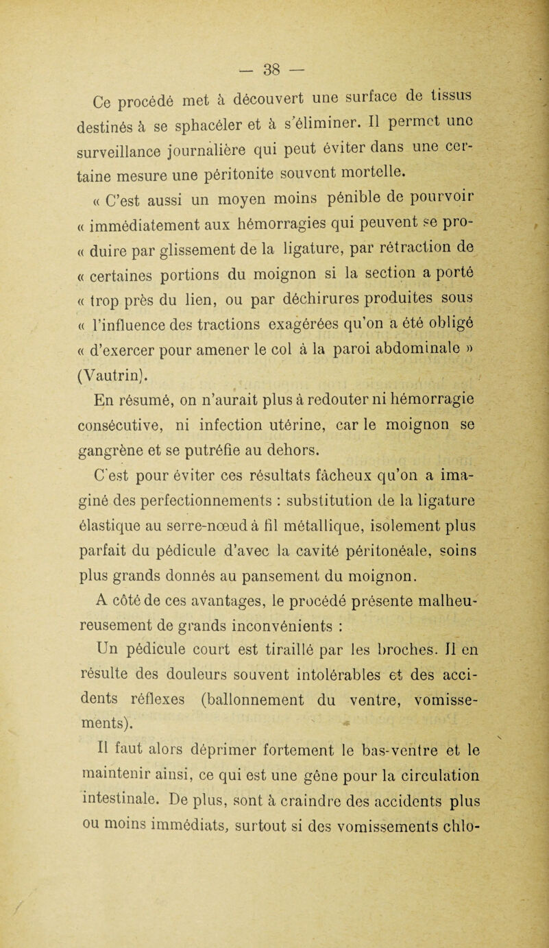 Ce procédé met à découvert une surface de tissus destinés à se sphacéler et à s'éliminer. Il permet une surveillance journalière qui peut éviter dans une cer¬ taine mesure une péritonite souvent mortelle. « C’est aussi un moyen moins pénible de pourvoir « immédiatement aux hémorragies qui peuvent se pro- « duire par glissement de la ligature, par rétraction de « certaines portions du moignon si la section a porté « trop près du lien, ou par déchirures produites sous <( l’influence des tractions exagérées qu’on a été obligé « d’exercer pour amener le col à la paroi abdominale » (Vautrin). En résumé, on n’aurait plus à redouter ni hémorragie consécutive, ni infection utérine, car le moignon se gangrène et se putréfie au dehors. C'est pour éviter ces résultats fâcheux qu’on a ima¬ giné des perfectionnements : substitution de la ligature élastique au serre-noeud à fil métallique, isolement plus parfait du pédicule d’avec la cavité péritonéale, soins plus grands donnés au pansement du moignon. A côté de ces avantages, le procédé présente malheu¬ reusement de grands inconvénients : Un pédicule court est tiraillé par les broches. Il en résulte des douleurs souvent intolérables et des acci¬ dents réflexes (ballonnement du ventre, vomisse¬ ments). Il faut alors déprimer fortement le bas-ventre et le maintenir ainsi, ce qui est une gêne pour la circulation intestinale. De plus, sont à craindre des accidents plus ou moins immédiats, surtout si des vomissements chlo-