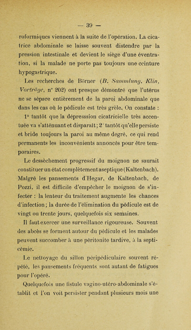 roformiqucs viennent à la suite de l’opération. La cica¬ trice abdominale se laisse souvent distendre par la pression intestinale et devient le siège d’une éventra¬ tion, si la malade ne porte pas toujours une ceinture hypogastrique. Les recherches de Borner (B. Sammlung. Klin, Vortnïge, n° 202) ont presque démontré que l’utérus ne se sépare entièrement de la paroi abdominale que dans les cas où le pédicule est très grêle. On constate : 1° tantôt que la dépresssion cicatricielle très accen¬ tuée va s'atténuant et disparaît; 21 tantôt qu’elle persiste et bride toujours la paroi au même degré, ce qui rend permanents les inconvénients annoncés pour être tem- porai res. Le dessèchement progressif du moignon ne saurait constituer un état complètement aseptique (Kaltenbach). Malgré les pansements d’Hegar, de Kaltenbach, de Pozzi, il est difficile d’empêcher le moignon de s’in¬ fecter : la lenteur du traitement augmente les chances d’infection; la durée de l’élimination du pédicule est de vingt ou trente jours, quelquefois six semaines. Il faut exercer une surveillance rigoureuse. Souvent des abcès se forment autour du pédicule et les malades peuvent succomber à une péritonite tardive, à la septi¬ cémie. Le nettoyage du sillon péripédiculaire souvent ré¬ pété, les pansements fréquents sont autant de fatigues pour l’opéré. Quelquefois une fistule vagino-utéro-abdominale s’é¬ tablit et l’on voit persister pendant plusieurs mois une