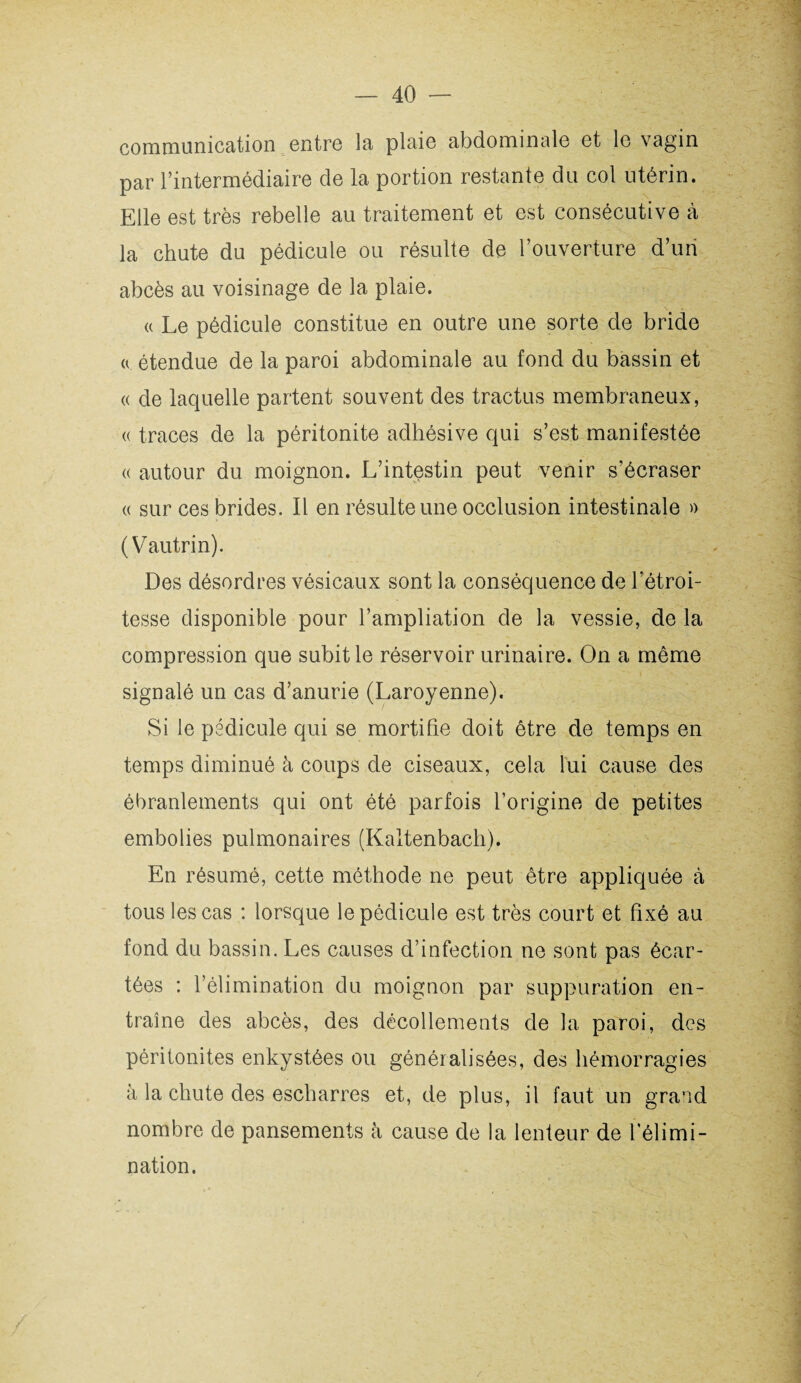 communication entre la plaie abdominale et le vagin par l’intermédiaire de la portion restante du col utérin. Elle est très rebelle au traitement et est consécutive à la chute du pédicule ou résulte de l’ouverture d’un abcès au voisinage de la plaie. a Le pédicule constitue en outre une sorte de bride ü étendue de la paroi abdominale au fond du bassin et « de laquelle partent souvent des tractus membraneux, <( traces de la péritonite adhésive qui s’est manifestée « autour du moignon. L’intestin peut venir s’écraser « sur ces brides. Il en résulte une occlusion intestinale » (Vautrin). Des désordres vésicaux sont la conséquence de l’étroi¬ tesse disponible pour l’ampliation de la vessie, de la compression que subit le réservoir urinaire. On a même signalé un cas d’anurie (Laroyenne). Si le pédicule qui se mortifie doit être de temps en temps diminué à coups de ciseaux, cela lui cause des ébranlements qui ont été parfois l’origine de petites embolies pulmonaires (Kaltenbach). En résumé, cette méthode ne peut être appliquée à tous les cas : lorsque le pédicule est très court et fixé au fond du bassin. Les causes d’infection ne sont pas écar¬ tées : l’élimination du moignon par suppuration en¬ traîne des abcès, des décollements de la paroi, des péritonites enkystées ou généralisées, des hémorragies à la chute des escharres et, de plus, il faut un grand nombre de pansements à cause de la lenteur de l’élimi¬ nation.