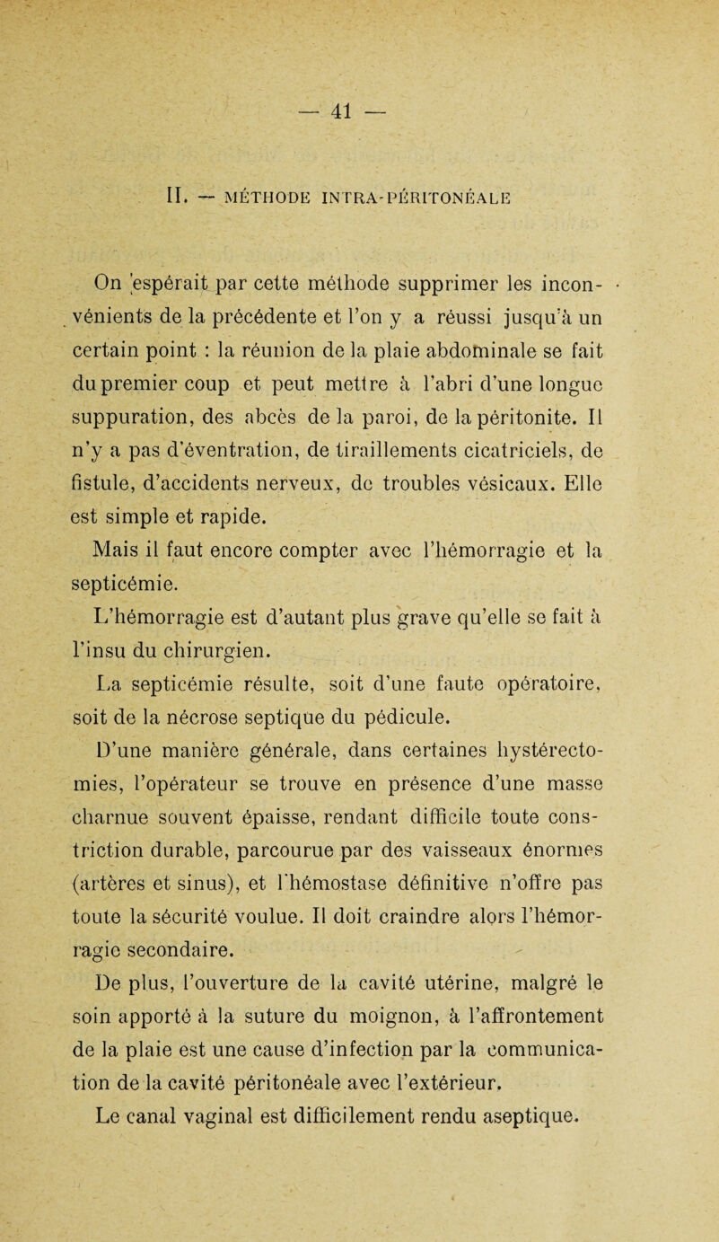 II. — MÉTHODE INTRA-PÉRITONÉALE On 'espérait par cette méthode supprimer les incon- • vénients de la précédente et l’on y a réussi jusqu’à un certain point : la réunion de la plaie abdominale se fait du premier coup et peut mettre à l’abri d’une longue suppuration, des abcès delà paroi, de la péritonite. Il n’y a pas d’éventration, de tiraillements cicatriciels, de fistule, d’accidents nerveux, de troubles vésicaux. Elle est simple et rapide. Mais il faut encore compter avec l’hémorragie et la septicémie. L’hémorragie est d’autant plus grave qu’elle se fait à l’insu du chirurgien. La septicémie résulte, soit d’une faute opératoire, soit de la nécrose septique du pédicule. D’une manière générale, dans certaines hystérecto¬ mies, l’opérateur se trouve en présence d’une masse charnue souvent épaisse, rendant difficile toute cons- triction durable, parcourue par des vaisseaux énormes (artères et sinus), et l’hémostase définitive n’ofïre pas toute la sécurité voulue. Il doit craindre alors l’hémor¬ ragie secondaire. De plus, l’ouverture de la cavité utérine, malgré le soin apporté à la suture du moignon, à l’affrontement de la plaie est une cause d’infection par la communica¬ tion de la cavité péritonéale avec l’extérieur. Le canal vaginal est difficilement rendu aseptique.