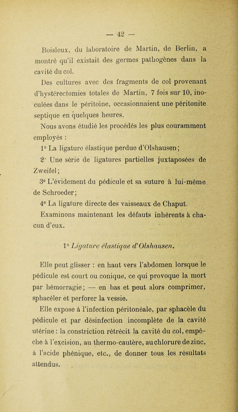 Boisleux, du laboratoire de Martin, de Berlin, a montré qu’il existait des germes pathogènes dans la cavité du col. Des cultures avec des fragments de col provenant d’hystérectomies totales de Martin, 7 fois sur 10, ino¬ culées dans le péritoine, occasionnaient une péritonite septique en quelques heures. Nous avons étudié les procédés les plus couramment employés : 1° La ligature élastique perdue d’Olshausen; 23 Une série de ligatures partielles juxtaposées de Zweifel ; 3° L’évidement du pédicule et sa suture à lui-même de Schroeder; 4° La ligature directe des vaisseaux de Chaput. Examinons maintenant les défauts inhérents à cha¬ cun d’eux, 1° Ligature élastique d'Olshausen. Elle peut glisser : en haut vers l’abdomen lorsque le pédicule est court ou conique, ce qui provoque la mort par hémorragie; — en bas et peut alors comprimer, sphacéler et perforer la vessie. Elle expose à l’infection péritonéale, par sphacèle du pédicule et par désinfection incomplète de la cavité utérine : la construction rétrécit la cavité du col, empê¬ che à l’excision, au thermo-cautère, au chlorure de zinc, à l’acide phénique, etc., de donner tous les résultats attendus.