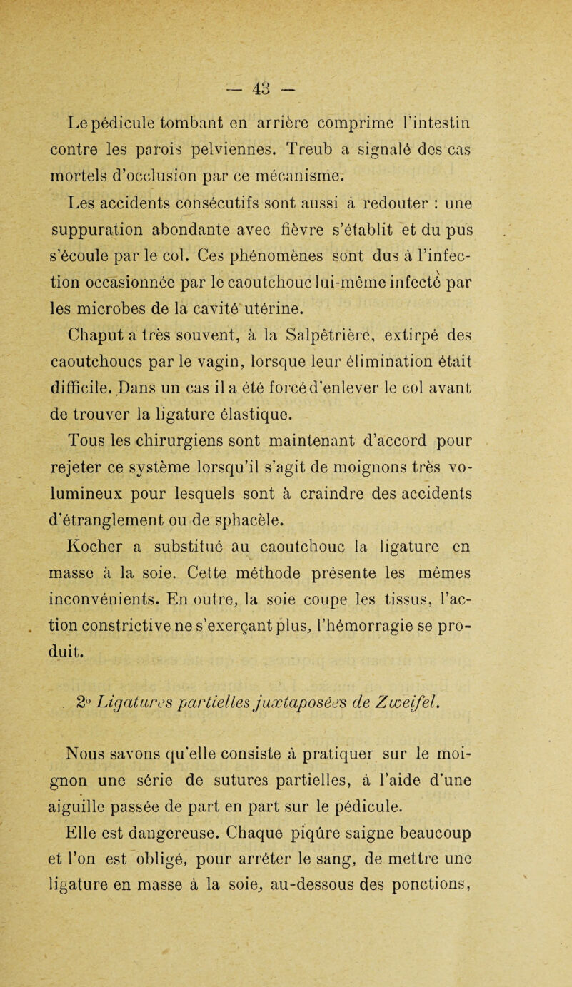 — 48 Le pédicule tombant en arrière comprime l’intestin contre les parois pelviennes. Treub a signalé des cas mortels d’occlusion par ce mécanisme. Les accidents consécutifs sont aussi à redouter : une | r' suppuration abondante avec fièvre s’établit et du pus s’écoule par le col. Ces phénomènes sont dus à l’infec- \ tion occasionnée par le caoutchouc lui-même infecté par les microbes de la cavité utérine. Chaput a très souvent, à la Salpêtrière, extirpé des caoutchoucs par le vagin, lorsque leur élimination était difficile. Dans un cas il a été forcé d’enlever le col avant de trouver la ligature élastique. Tous les chirurgiens sont maintenant d’accord pour rejeter ce système lorsqu’il s’agit de moignons très vo¬ lumineux pour lesquels sont à craindre des accidents d’étranglement ou de sphacèle. Kocher a substitué au caoutchouc la ligature en masse à la soie. Cette méthode présente les mêmes inconvénients. En outre, la soie coupe les tissus, l’ac- . tion constrictive ne s’exerçant plus, l’hémorragie se pro¬ duit. 2° Ligatures partielles juxtaposées de Zvoeifel. Nous savons qu’elle consiste à pratiquer sur le moi¬ gnon une série de sutures partielles, à l’aide d’une aiguille passée de part en part sur le pédicule. Elle est dangereuse. Chaque piqûre saigne beaucoup et l’on est obligé, pour arrêter le sang, de mettre une ligature en masse à la soie, au-dessous des ponctions,