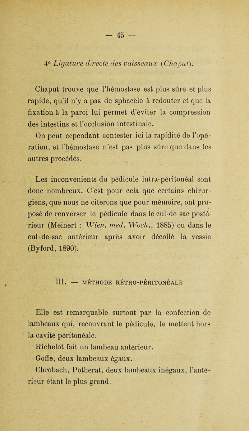 4° Ligature directe des vaisseaux (Chcinul). Chaput trouve que l’hémostase est plus sûre et plus ^ / ' . rapide, qu’il n'y a pas de sphacèle à redouter et que la fixation à la paroi lui permet d’éviter la compression des intestins et l’occlusion intestinale. On peut cependant contester ici la rapidité de l’opé¬ ration, et l’hémostase n’est pas plus sûre que dans les autres procédés. Les inconvénients du pédicule intra-péritonéal sont donc nombreux. C’est pour cela que certains chirur¬ giens, que nous ne citerons que pour mémoire, ont pro- « 4 posé de renverser le pédicule dans le cul-de-sac posté¬ rieur (Meinert : Wien. med. Woch., 1885) ou dans le cul-de-sac antérieur après avoir décollé la vessie (Byford, 1890). III. — MÉTHODE RÉTRO-PÉRITONÉALE Elle est remarquable surtout par la confection de lambeaux qui, recouvrant le pédicule, le mettent hors la cavité péritonéale. Richelot fait un lambeau antérieur. Gofïe, deux lambeaux égaux. Chrobach, Potherat, deux lambeaux inégaux, l’anté¬ rieur étant le plus grand.
