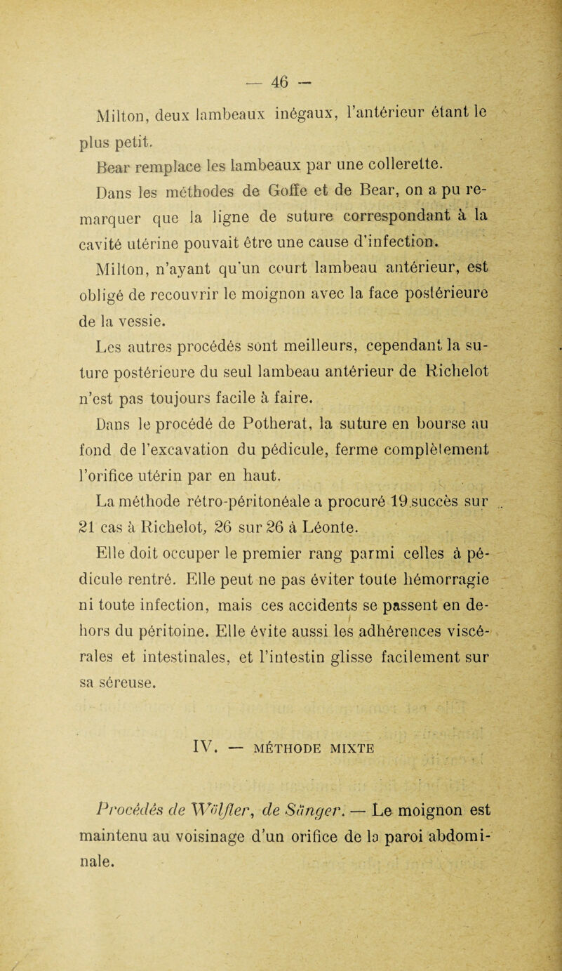 Milton, deux lambeaux inégaux, l’antérieur étant le plus petit. Bear remplace les lambeaux par une collerette. Dans les méthodes de Goffe et de Bear, on a pu re¬ marquer que la ligne de suture correspondant à la cavité utérine pouvait être une cause d’infection. Milton, n’ayant qu’un court lambeau antérieur, est obligé de recouvrir le moignon avec la face postérieure de la vessie. Les autres procédés sont meilleurs, cependant la su¬ ture postérieure du seul lambeau antérieur de Richelot n’est pas toujours facile à faire. Dans le procédé de Potherat, la suture en bourse au fond de l’excavation du pédicule, ferme complètement l’orifice utérin par en haut. La méthode rétro-péritonéale a procuré 19.succès sur 21 cas à Richelot, 26 sur 26 à Léonte. Elle doit occuper le premier rang parmi celles à pé¬ dicule rentré. Elle peut ne pas éviter toute hémorragie ni toute infection, mais ces accidents se passent en de¬ hors du péritoine. Elle évite aussi les adhérences viscé¬ rales et intestinales, et l’intestin glisse facilement sur sa séreuse. IV. — MÉTHODE MIXTE Procédés de Wolfler, cle Songer. — Le moignon est maintenu au voisinage d’un orifice de la paroi abdomi¬ nale.
