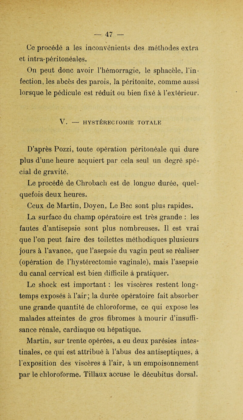 V Ce procédé a les inconvénients des méthodes extra et intra-péritonéales. On peut donc avoir l’hémorragie, le sphacèle, l'in¬ fection, les abcès des parois, la péritonite, comme aussi lorsque le pédicule est réduit ou bien fixé à l’extérieur. V. — HYSTÉRECTOMIE TOTALE D’après Pozzi, toute opération péritonéale qui dure plus d’une heure acquiert par cela seul un degré spé¬ cial de gravité. Le procédé de Chrobach est de longue durée, quel¬ quefois deux heures. Ceux de Martin, Doyen, Le Bec sont plus rapides. La surface du champ opératoire est très grande : les fautes d’antisepsie sont plus nombreuses. Il est vrai que l’on peut faire des toilettes méthodiques plusieurs jours à l’avance, que l’asepsie du vagin peut se réaliser (opération de l’hystérectomie vaginale), mais l’asepsie du canal cervical est bien difficile à pratiquer. Le shock est important : les viscères restent long¬ temps exposés à l’air; la durée opératoire fait absorber une grande quantité de chloroforme, ce qui expose les malades atteintes de gros fibromes à mourir d’insuffi¬ sance rénale, cardiaque ou hépatique. Martin, sur trente opérées, a eu deux parésies intes- tinales, ce qui est attribué à l’abus des antiseptiques, à l’exposition des viscères à l’air, à un empoisonnement par le chloroforme. Tillaux accuse le décubitus dorsal.