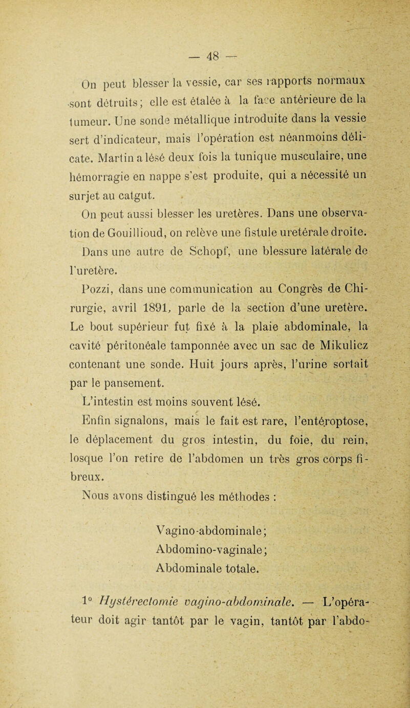 On peut blesser la vessie, car ses rapports normaux sont détruits ; elle est étalée a la lace antérieure de la tumeur. Une sonde métallique introduite dans la vessie sert d’indicateur, mais l’opération est néanmoins déli¬ cate. Martin alésé deux fois la tunique musculaire, une hémorragie en nappe s’est produite, qui a nécessité un surjet au catgut. On peut aussi blesser les uretères. Dans une observa¬ tion de Gouillioud, on relève une fistule uretérale droite. Dans une autre de Schopf, une blessure latérale de l’uretère. Pozzi, dans une communication au Congrès de Chi¬ rurgie, avril 1891, parle de la section d’une uretère. Le bout supérieur fut fixé à la plaie abdominale, la cavité péritonéale tamponnée avec un sac de Mikulicz contenant une sonde. Huit jours après, l’urine sortait par le pansement. L’intestin est moins souvent lésé. Enfin signalons, mais le fait est rare, l’entéroptose, le déplacement du gros intestin, du foie, du rein, losque l’on retire de l’abdomen un très gros corps fi¬ breux. Nous avons distingué les méthodes : Vagino-abdominale; Abdomino-vaginale ; Abdominale totale. 1° Hystérectomie vagino-abdominale. — L’opéra¬ teur doit agir tantôt par le vagin, tantôt par l’abdo-