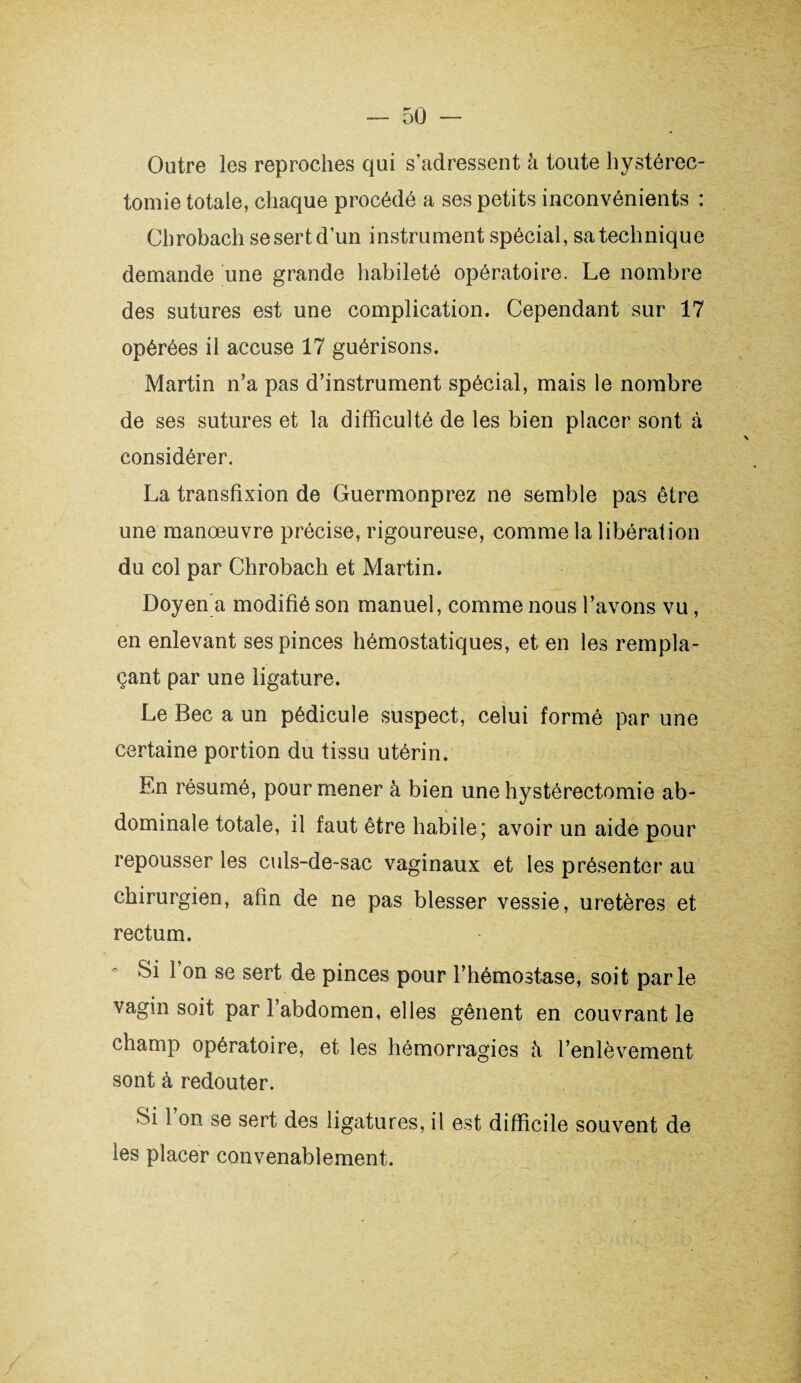 Outre les reproches qui s’adressent à toute hystérec¬ tomie totale, chaque procédé a ses petits inconvénients : Chrobach se sert d’un instrument spécial, sa technique demande une grande habileté opératoire. Le nombre des sutures est une complication. Cependant sur 17 opérées il accuse 17 guérisons. Martin n’a pas d’instrument spécial, mais le nombre de ses sutures et la difficulté de les bien placer sont à considérer. La transfixion de Guermonprez ne semble pas être une manœuvre précise, rigoureuse, comme la libération du col par Chrobach et Martin. Doyen a modifié son manuel, comme nous l’avons vu, en enlevant ses pinces hémostatiques, et en les rempla¬ çant par une ligature. Le Bec a un pédicule suspect, celui formé par une certaine portion du tissu utérin. En résumé, pour mener à bien une hystérectomie ab¬ dominale totale, il faut être habile; avoir un aide pour repousser les culs-de-sac vaginaux et les présenter au chirurgien, afin de ne pas blesser vessie, uretères et rectum. Si 1 on se sert de pinces pour l’hémostase, soit parle vagin soit par l’abdomen, elles gênent en couvrant le champ opératoire, et les hémorragies à l’enlèvement sont à redouter. Si 1 on se sert des ligatures, il est difficile souvent de les placer convenablement.