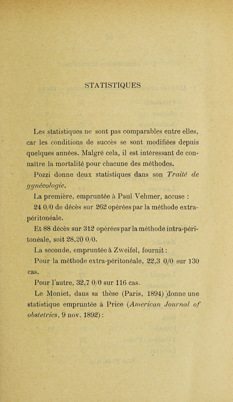 STATISTIQUES Les statistiques ne sont pas comparables entre elles, car les conditions de succès se sont modifiées depuis quelques années. Malgré cela, il est intéressant de con¬ naître la mortalité pour chacune des méthodes. Pozzi donne deux statistiques dans son Traité de gynécologie. La première, empruntée à Paul Vehmer, accuse : 24 0/0 de décès sur 262 opérées par la méthode extra- péritonéale. Et 88 décès sur 312 opérées par la méthode intra-péri¬ tonéale, soit 28,20 0/0. La seconde, empruntée à Zweifel, fournit : Pour la méthode extra-péritonéale, 22,3 0/0 sur 130 cas. Pour l’autre, 32,7 0/0 sur 116 cas. Le Moniet, dans sa thèse (Paris, 1894) lionne une statistique empruntée à Price (American Journal of obstetrics, 9 nov. 1892) :