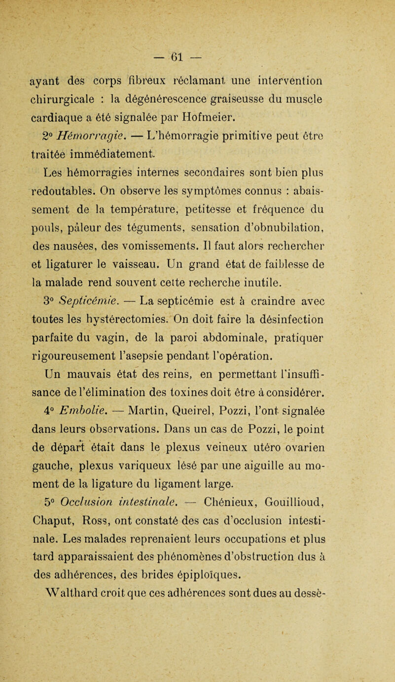 ayant des corps fibreux réclamant une intervention chirurgicale : la dégénérescence graiseusse du muscle cardiaque a été signalée par Hofmeier. 2° Hémorragie. — L’hémorragie primitive peut être traitée immédiatement Les hémorragies internes secondaires sont bien plus redoutables. On observe les symptômes connus : abais¬ sement de la température, petitesse et fréquence du pouls, pâleur des téguments, sensation d’obnubilation, des nausées, des vomissements. Il faut alors rechercher et ligaturer le vaisseau. Un grand état de faiblesse de la malade rend souvent cette recherche inutile. 3° Septicémie. — La septicémie est à craindre avec toutes les hystérectomies. On doit faire la désinfection parfaite du vagin, de la paroi abdominale, pratiquer rigoureusement l’asepsie pendant l’opération. Un mauvais état des reins, en permettant l’insuffi¬ sance de l’élimination des toxines doit être à considérer. 4° Embolie. — Martin, Queirel, Pozzi, l’ont signalée dans leurs observations. Dans un cas de Pozzi, le point de départ était dans le plexus veineux utéro ovarien gauche, plexus variqueux lésé par une aiguille au mo¬ ment de la ligature du ligament large. 5° Occlusion intestinale. — Chénieux, Gouillioud, Chaput, Ross, ont constaté des cas d’occlusion intesti¬ nale. Les malades reprenaient leurs occupations et plus tard apparaissaient des phénomènes d’obstruction dus à des adhérences, des brides épiploïques. Walthard croit que ces adhérences sont dues au dessè- i