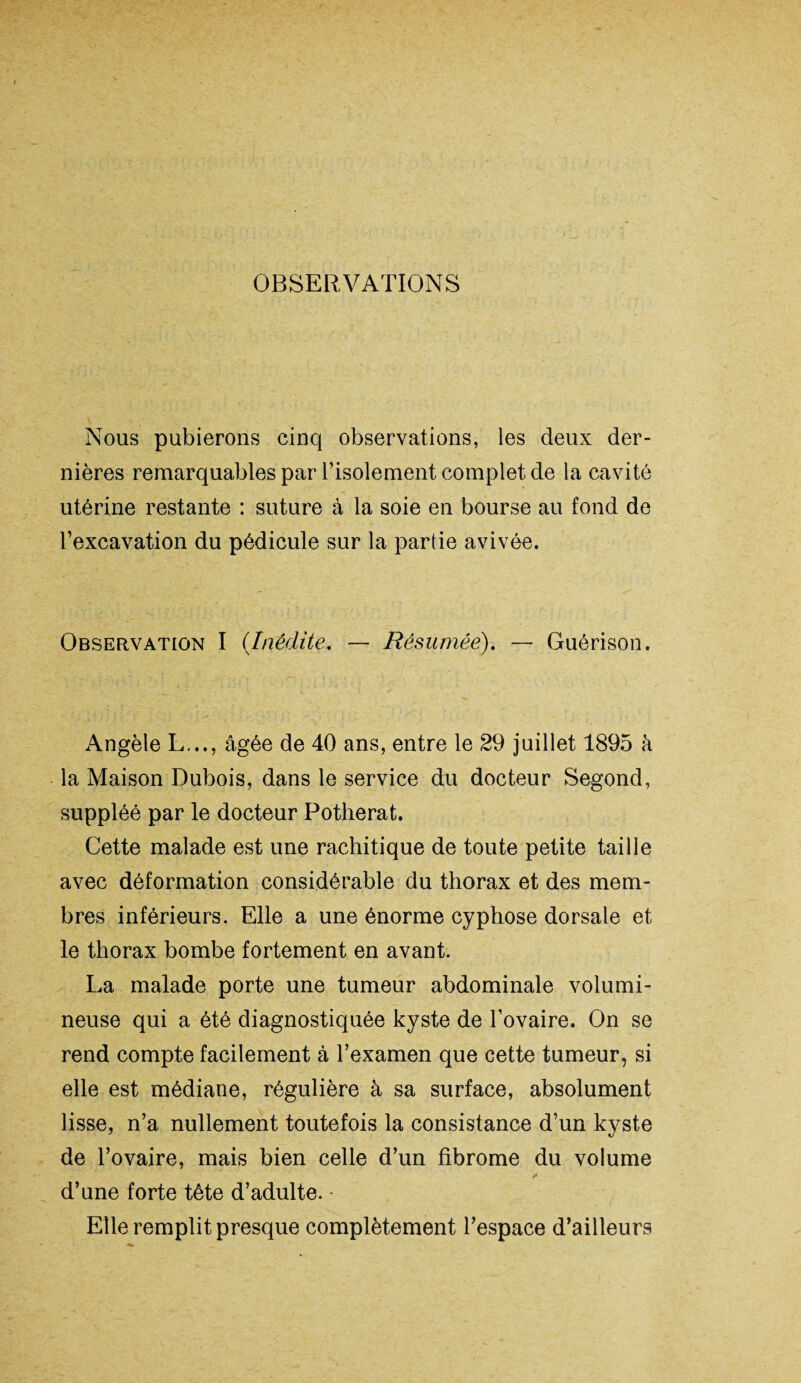 OBSERVATIONS Nous pubierons cinq observations, les deux der¬ nières remarquables par l’isolement complet de la cavité utérine restante : suture à la soie en bourse au fond de l’excavation du pédicule sur la partie avivée. Observation I (Inédite. — Résumée). — Guérison. Angèle L..., âgée de 40 ans, entre le 29 juillet 1895 à la Maison Dubois, dans le service du docteur Segond, suppléé par le docteur Potherat. Cette malade est une rachitique de toute petite taille avec déformation considérable du thorax et des mem¬ bres inférieurs. Elle a une énorme cyphose dorsale et le thorax bombe fortement en avant. La malade porte une tumeur abdominale volumi¬ neuse qui a été diagnostiquée kyste de l’ovaire. On se rend compte facilement à l’examen que cette tumeur, si elle est médiane, régulière à sa surface, absolument lisse, n’a nullement toutefois la consistance d’un kyste de l’ovaire, mais bien celle d’un fibrome du volume d’une forte tête d’adulte. - Elle remplit presque complètement l’espace d’ailleurs