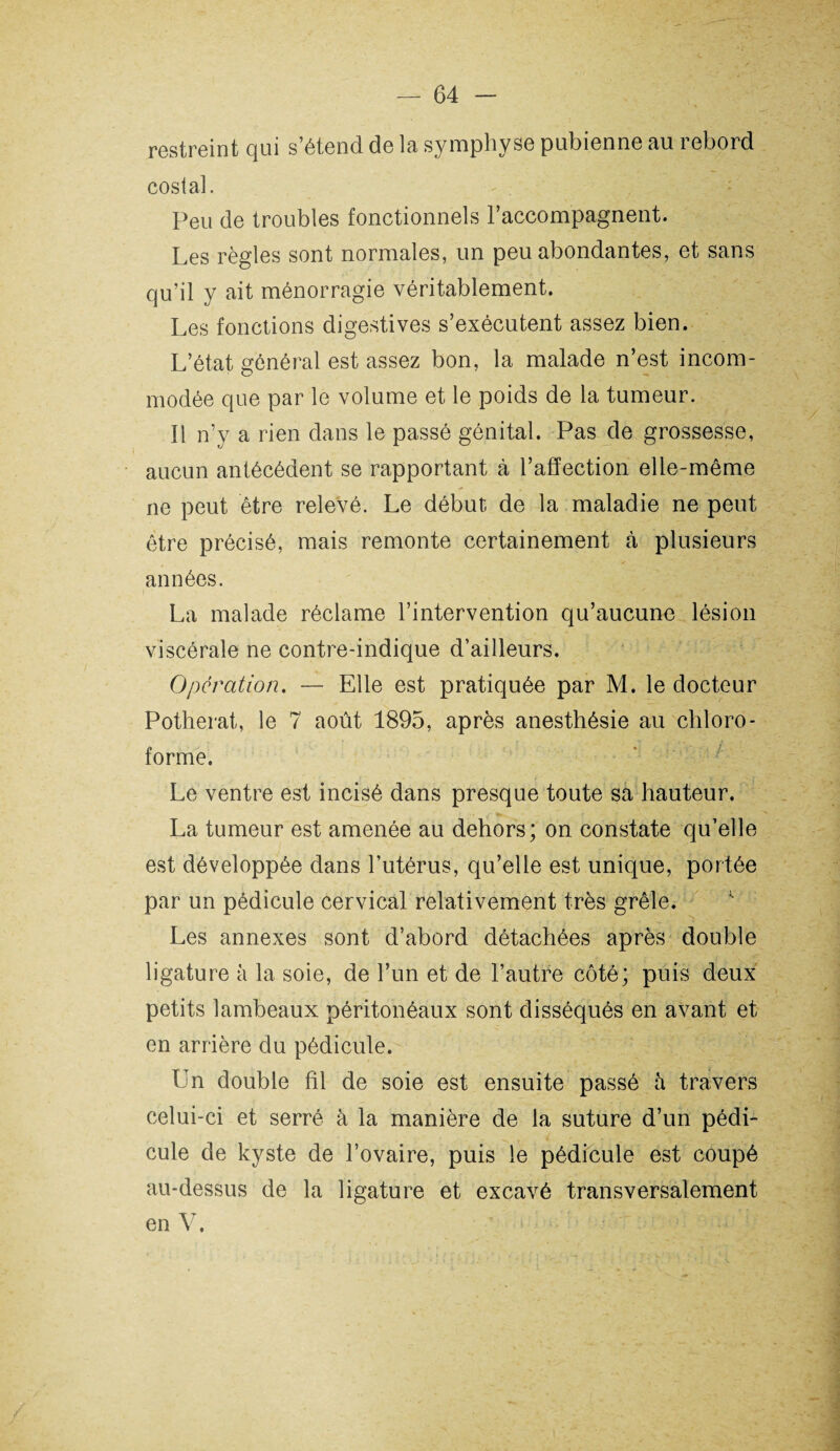 restreint qui s’étend de la symphyse pubienne au rebord costal. Peu de troubles fonctionnels raccompagnent. Les règles sont normales, un peu abondantes, et sans qu’il y ait ménorragie véritablement. Les fonctions digestives s’exécutent assez bien. L’état général est assez bon, la malade n’est incom¬ modée que par le volume et le poids de la tumeur. Il n’y a rien dans le passé génital. Pas de grossesse, aucun antécédent se rapportant à l’affection elle-même ne peut être relevé. Le début de la maladie ne peut être précisé, mais remonte certainement à plusieurs années. La malade réclame l’intervention qu’aucune lésion viscérale ne contre-indique d’ailleurs. Operation. — Elle est pratiquée par M. le docteur Potherat, le 7 août 1895, après anesthésie au chloro¬ forme. Le ventre est incisé dans presque toute sa hauteur. La tumeur est amenée au dehors; on constate qu’elle est développée dans l’utérus, qu’elle est unique, portée par un pédicule cervical relativement très grêle. Les annexes sont d’abord détachées après double ligature à la soie, de l’un et de l’autre côté; puis deux petits lambeaux péritonéaux sont disséqués en avant et en arrière du pédicule. Un double fil de soie est ensuite passé à travers celui-ci et serré à la manière de la suture d’un pédi¬ cule de kyste de l’ovaire, puis le pédicule est coupé au-dessus de la ligature et excavé transversalement en V.