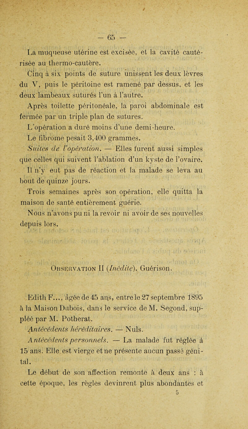 / La muqueuse utérine est excisée, et la cavité cauté¬ risée au thermo-cautère. Cinq à six points de suture unissent les deux lèvres du V, puis le péritoine est ramené par dessus, et les deux lambeaux suturés l’un à l’autre. Après toilette péritonéale, la paroi abdominale est fermée par un triple plan de sutures. L’opération a duré moins d’une demi-heure. Le fibrome pesait 3,400 grammes. Suites de Vopération. — Elles furent aussi simples que celles qui suivent l’ablation d’un kyste de l’ovaire. Il n’y eut pas de réaction et la malade se leva au bout de quinze jours. Trois semaines après son. opération, elle quitta la maison de santé entièrement guérie. Nous n’avons pu ni la revoir ni avoir de ses nouvelles depuis lors. Observation II (Inédite). Guérison. Edith F..., âgée de 45 ans, entre le 27 septembre 1895 à la Maison Dubois, dans le service de M. Segond, sup¬ pléé par M. Potherat. Antécédents héréditaires. — Nuis. Antécédents personnels. — La malade fut réglée à 15 ans. Elle, est vierge et ne présente aucun passé géni¬ tal. Le début de son affection remonte à deux ans : à cette époque, les règles devinrent plus abondantes et 5