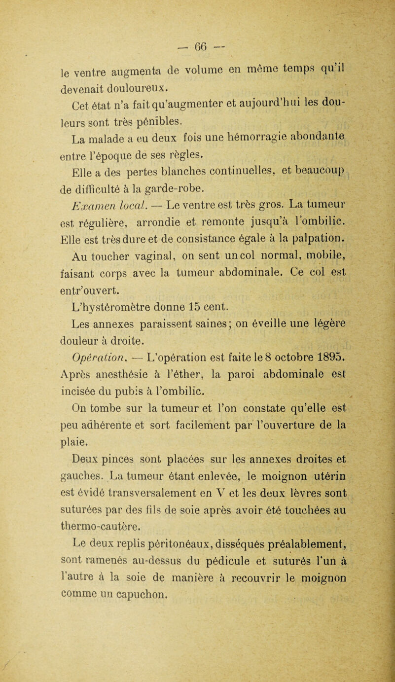 le ventre augmenta de volume en même temps qu’il devenait douloureux. Cet état n’a fait qu’augmenter et aujourd’hui les dou¬ leurs sont très pénibles. La malade a eu deux fois une hémorragie abondante entre l’époque de ses règles. Elle a des pertes blanches continuelles, et beaucoup de difficulté à la garde-robe. Examen local. — Le ventre est très gros. La tumeur est régulière, arrondie et remonte jusqu’à l’ombilic. Elle est très dure et de consistance égale à la palpation. Au toucher vaginal, on sent un col normal, mobile, faisant corps avec la tumeur abdominale. Ce col est entr’ouvert. L’hystéromètre donne 15 cent. Les annexes paraissent saines; on éveille une légère douleur à droite. Opération. *— L’opération est faite le 8 octobre 1895. Après anesthésie à l’éther, la paroi abdominale est incisée du pubis à l’ombilic. On tombe sur la tumeur et l’on constate qu’elle est peu adhérente et sort facilement par l’ouverture de la plaie. Deux pinces sont placées sur les annexes droites et gauches. La tumeur étant enlevée, le moignon utérin est évidé transversalement en V et les deux lèvres sont suturées par des fils de soie après avoir été touchées au thermo-cautère. Le deux replis péritonéaux, disséqués préalablement, sont ramenés au-dessus du pédicule et suturés l'un à l’autre à la soie de manière à recouvrir le moignon comme un capuchon.