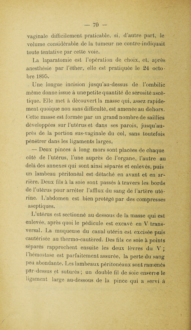 vaginale difficilement praticable, si, d’autre part, le volume considérable de la tumeur ne contre-indiquait toute tentative par cette voie. La laparatomie est l’opération de choix, et, après anesthésie par l’éther, elle est pratiquée le 24 octo¬ bre 1895. . Une longue incision jusqu’au-dessus de l’ombilic môme donne issue à une petite quantité de sérosité ascé¬ tique. Elle met à découvert la masse qui, assez rapide¬ ment quoique non sans difficulté, est amenée au dehors. Cette masse est formée par un grand nombre de saillies développées sur l’utérus et dans ses parois, jusqu’au¬ près de la portion sus-vaginale du col, sans toutefois pénétrer dans les ligaments larges. — Deux pinces à long mors sont placées de chaque côté de l’utérus, l’une auprès de l’organe, l’autre au delà des annexes qui sont ainsi séparés et enlevés, puis • un lambeau péritonéal est détaché en avant et en ar¬ rière. Deux fils à la soie sont passés à travers les bords de l’utérus pour arrêter l’afflux du sang de l’artère uté¬ rine. L’abdomen est bien protégé par des compresses aseptiques. L utérus est sectionné au dessous de la masse qui est enlevée, après quoi le pédicule est excavé en V trans¬ versal. La muqueuse du canal utérin est excisée puis cautérisée au thermo-cautèred. Des fils ce soie à points séparés rapprochent ensuite les deux lèvres du V * 1 hémostase est parfaitement assurée, la perte du sang peu abondante. Les lambeaux péritonéaux sont ramenés pm -dessus et suturés ; un double fil de soie enserie le ligament large au-dessous de la pince qui a servi à