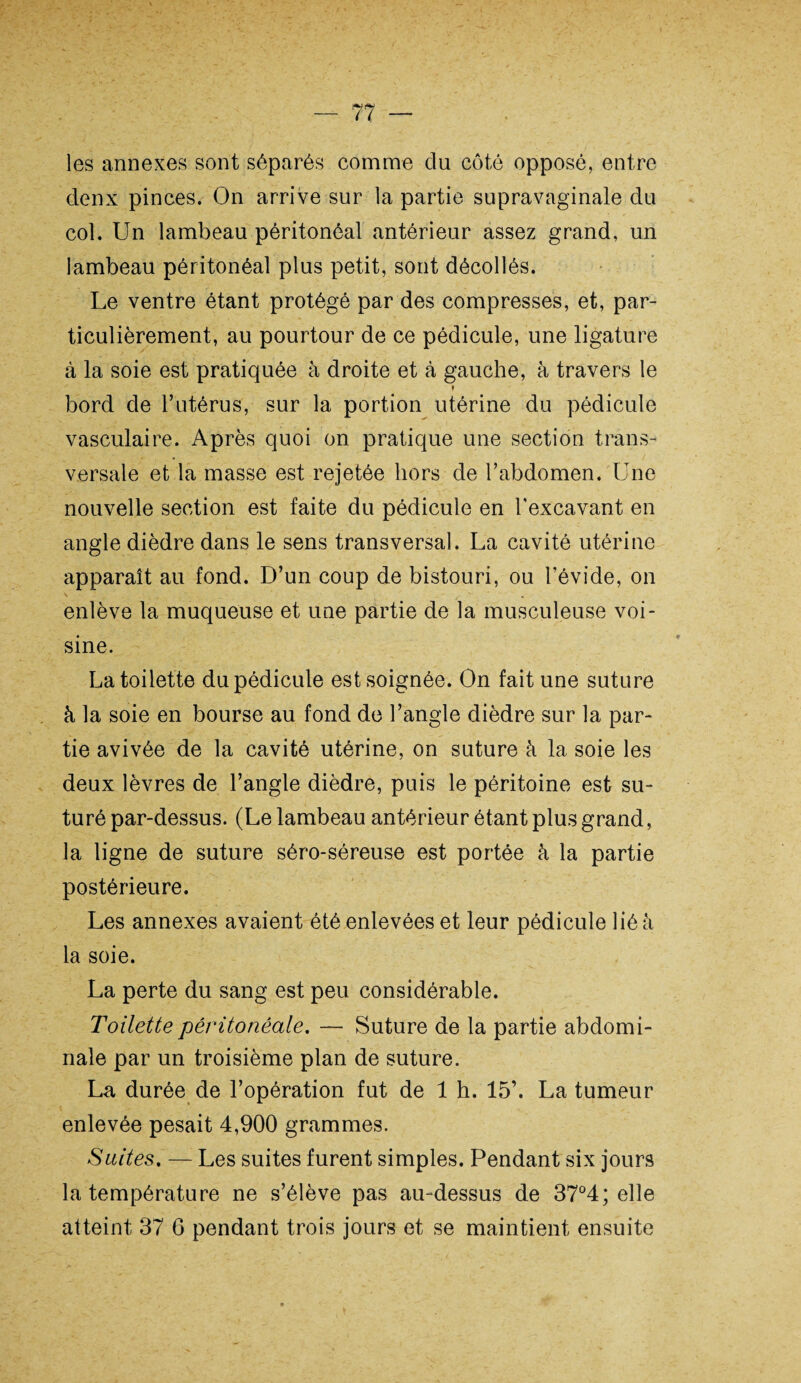les annexes sont séparés comme du côté opposé, entre denx pinces. On arrive sur la partie supravaginale du col. Un lambeau péritonéal antérieur assez grand, un lambeau péritonéal plus petit, sont décollés. Le ventre étant protégé par des compresses, et, par¬ ticulièrement, au pourtour de ce pédicule, une ligature à la soie est pratiquée à droite et à gauche, à travers le » bord de l’utérus, sur la portion utérine du pédicule vasculaire. Après quoi on pratique une section trans¬ versale et la masse est rejetée hors de l’abdomen. Une nouvelle section est faite du pédicule en l’excavant en angle dièdre dans le sens transversal. La cavité utérine apparaît au fond. D’un coup de bistouri, ou l’évide, on enlève la muqueuse et une partie de la musculeuse voi¬ sine. La toilette du pédicule est soignée. On fait une suture à la soie en bourse au fond de l’angle dièdre sur la par¬ tie avivée de la cavité utérine, on suture à la soie les deux lèvres de l’angle dièdre, puis le péritoine est su¬ turé par-dessus. (Le lambeau antérieur étant plus grand, la ligne de suture séro-séreuse est portée à la partie postérieure. Les annexes avaient été enlevées et leur pédicule lié à la soie. La perte du sang est peu considérable. Toilette péritonéale. — Suture de la partie abdomi¬ nale par un troisième plan de suture. La durée de l’opération fut de 1 h. 15’. La tumeur enlevée pesait 4,900 grammes. Suites. — Les suites furent simples. Pendant six jours la température ne s’élève pas au-dessus de 37°4; elle atteint 37 6 pendant trois jours et se maintient ensuite