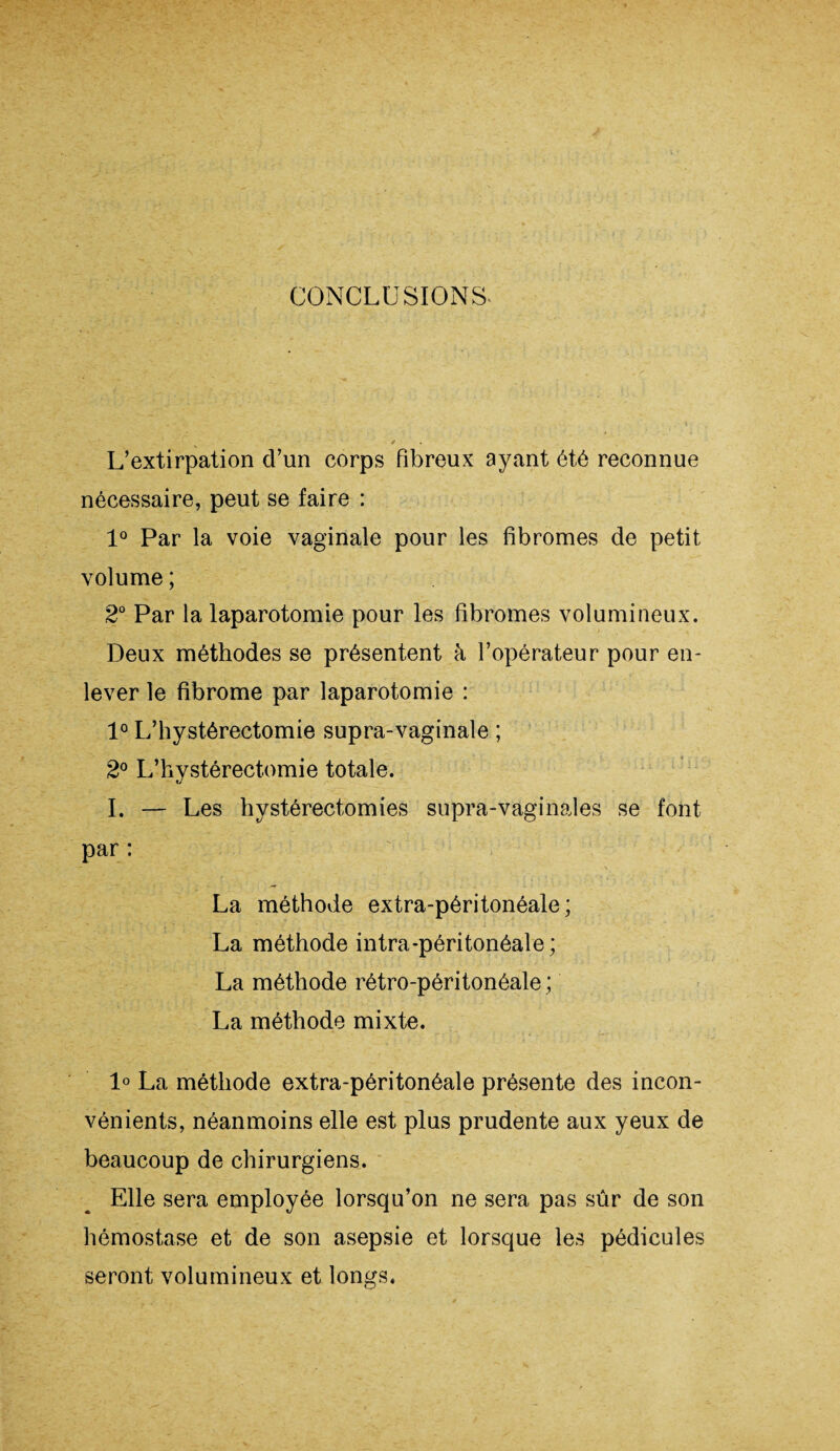 CONCLUSIONS. L’extirpation d’un corps fibreux ayant été reconnue nécessaire, peut se faire : 1° Par la voie vaginale pour les fibromes de petit volume ; 2° Par la laparotomie pour les fibromes volumineux. Deux méthodes se présentent à l’opérateur pour en¬ lever le fibrome par laparotomie : 1° L’hystérectomie supra-vaginale ; 2° L’hystérectomie totale. I. — Les hystérectomies supra-vaginales se font par : La méthode extra-péritonéale; La méthode intra-péritonéale ; La méthode rétro-péritonéale ; La méthode mixte. 1° La méthode extra-péritonéale présente des incon¬ vénients, néanmoins elle est plus prudente aux yeux de beaucoup de chirurgiens. Elle sera employée lorsqu’on ne sera pas sûr de son hémostase et de son asepsie et lorsque les pédicules seront volumineux et longs.