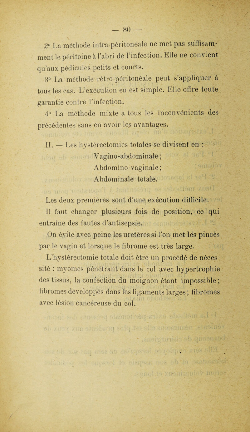 2° La méthode intra-péritonéale ne met pas su fh sam- ment le péritoine a l’abri de 1 infection. Llle ne con\ <ent qu’aux pédicules petits et courts. 3° La méthode rétro-péritonéale peut s’appliquer à tous les cas. L’exécution en est simple. Elle offre toute garantie contre l’infection. 4° La méthode mixte a tous les inconvénients des précédentes sans en avoir le,s avantages. IL — Les hystérectomies totales se divisent en : V agino-abdominale ; Abdomino-vaginale; Abdominale totale. / ‘ N Les deux premières sont d’une exécution difficile. Il faut changer plusieurs fois de position, ce qui entraîne des fautes d’antisepsie. On évite avec peine les uretères si l’on met les pinces par le vagin et lorsque le fibrome est très large. L’hystérectomie totale doit être un procédé de néces sité : myomes pénétrant dans le col avec hypertrophie des tissus, la confection du moignon étant impossible; fibromes développés dans les ligaments larges; fibromes avec lésion cancéreuse du col.