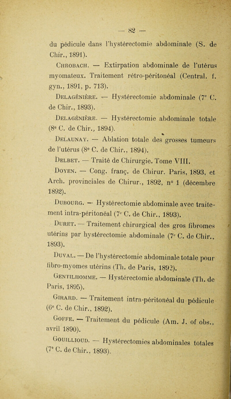 du pédicule dans l’hystéréotomie abdominale (S. de Chir., 1891). Chrobach. — Extirpation abdominale de l’utérus myomateux. Traitement rétro-péritonéal (Central, f. gyn., 1891, p. 713). Delagénière. Hystérectomie abdominale (7e C. de Chir., 1893). Delagénière. — Hystérectomie abdominale totale (8e C. de Chir., 1894). % Delaunay. — Ablation totale des grosses tumeurs de l’utérus (8e C. de Chir., 1894). Delbet. — Traité de Chirurgie. Tome VIII. Doyen. — Cong. franç. de Chirur. Paris, 1893, et Arch. provinciales de Chirur., 1892, n° 1 (décembre 1892) . Dubourg. — Hystérectomie abdominale avec traite¬ ment intra-péritonéal (7e C. de Chir., 1893). Duret. — Traitement chirurgical des gros fibromes utérins par hystérectomie abdominale (7e C. de Chir., 1893) . Duval, De l’hystéréotomie abdominale totale pour fibro-myornes utérins (Th. de Paris, 1892). Gentilhomme. — Hystérectomie abdominale (Th. de Paris, 1895). Girard. — traitement intra-péritonéal du pédicule (6e C. de Chir., 1892). Goffe. — Traitement du pédicule (Am. J. of obs., avril 1890). Gouillioud. — Hystérectomies abdominales totales O C. de Chir., 1893).