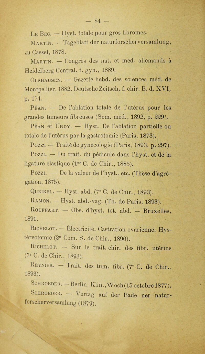 Le Bec. — Hyst. totale pour gros fibromes. Martin. — Tageblatt der naturforscherversamlung, zu Cassel, 1878. Martin. — Congrès des nat. et méd. allemands à Heidelberg Central, f. gyn., 1889. Olshausen. — Gazette hebd. des sciences méd. de Montpellier, 1882. Deutsche Zeitsch. f. chir. B. d. XVI, p. 171. Péan. — De l’ablation totale de l’utérus pour les grandes tumeurs fibreuses (Sem. méd., 1892, p. 229b Péan et Urdy. — Hyst. De l’ablation partielle ou totale de l’utérus par la gastrotomie (Paris, 1873). Pozzi.— Traité de gynécologie (Paris, 1893, p. 297). Pozzi. — Du trait, du pédicule dans l’hyst. et de la ligature élastique (1er C. de Chir., 1885). Pozzi. — De la valeur de l’hyst., etc. (Thèse d’agré¬ gation, 1875). Queirel. — Hyst. abd. (7e C. de Chir., 1893). Ramon. — Hyst. abd.-vag. (Th. de Paris, 1893). R.ouffart. — Obs. d’hyst. tôt. abd. — Bruxelles, 1891. Richelot. — Électricité. Castration ovarienne. Hys¬ térectomie (2e Corn. S. de Chir., 1890). Richelot. Sur le trait, chir. des fibr. utérins (7e C. de Chir., 1893). Reynier. — Trait, des tum. fibr. (7e C. de Chir., 1893). Schroeder. —Berlin, Klin.,Woch(15octobre 1877). Schroeder. Vortag auf der Bade ner natur¬ forscherversamlung (1879).