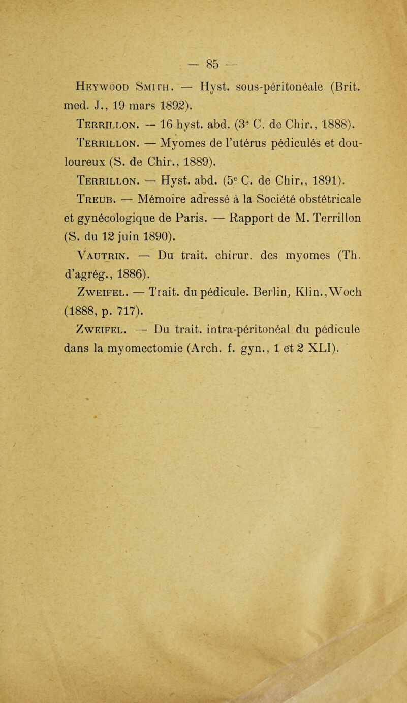 Heywood Smith. — Hyst. sous-péritonéaie (Brit. med. J., 19 mars 1892). Terrillon. -- 16 hyst. abd. (3a C. de Chir., 1888). Terrillon. — Myomes de l’utérus pédiculés et dou¬ loureux (S. de Chir., 1889). Terrillon. — Hyst. abd. (5e C. de Chir,, 1891). Treub. — Mémoire adressé à la Société obstétricale et gynécologique de Paris. — Rapport de M. Terrillon (S. du 12 juin 1890). Vautrin. — Du trait, chirur. des myomes (Th. d’agrég., 1886). Zweifel. — Trait, du pédicule. Berlin^ Klin.,Woch (1888, p. 717). Zweifel. — Du trait, intra-péritonéal du pédicule dans la myomectomie (Arch. f. gyn., 1 et 2 XLî).