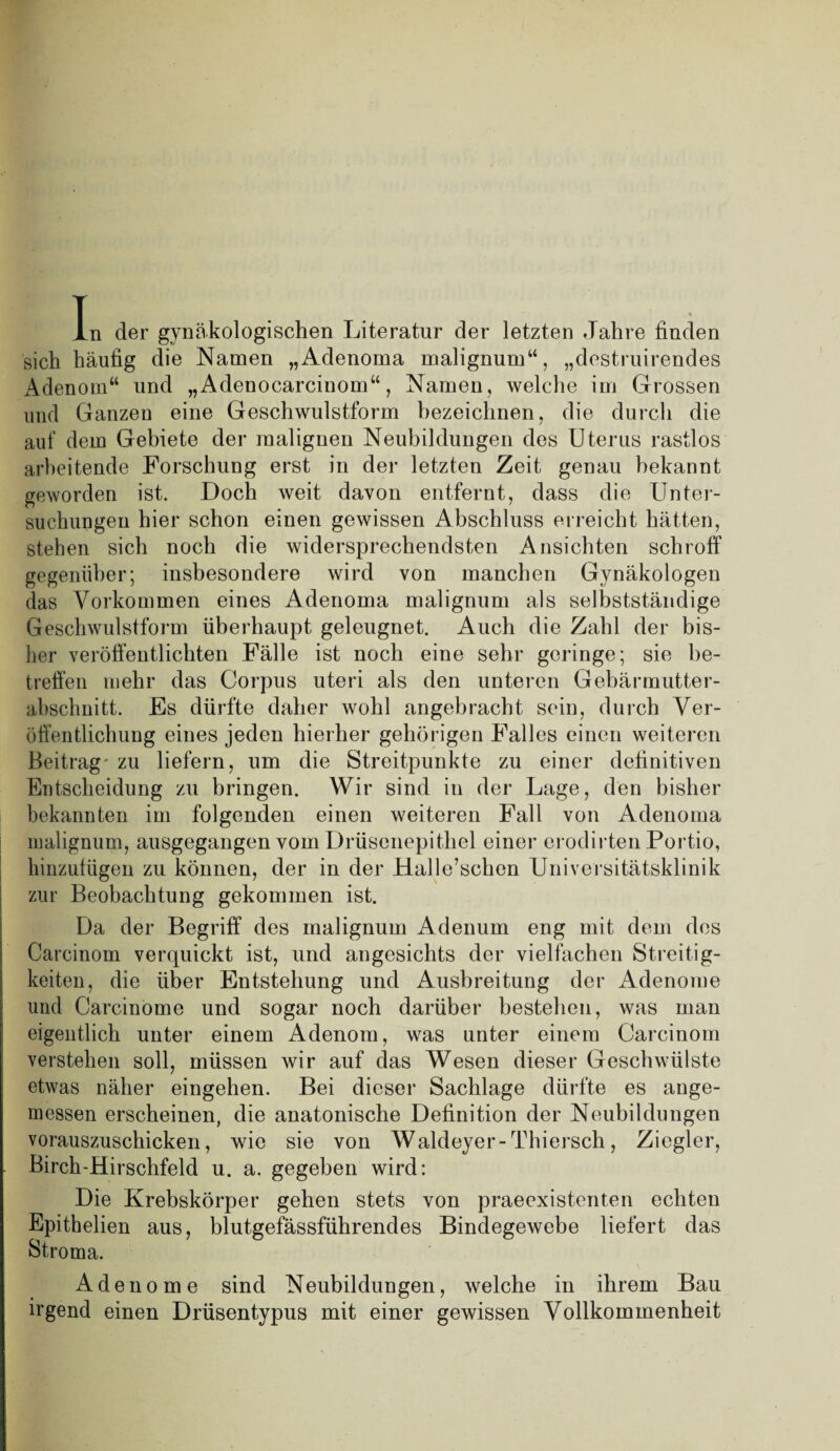 in der gynäkologischen Literatur der letzten Jahre finden sich häufig die Namen „Adenoma malignum“, „destruirendes Adenom“ und „Adenocarcinom“, Namen, welche im Grossen und Ganzen eine Geschwulstform bezeichnen, die durch die auf dem Gebiete der malignen Neubildungen des Uterus rastlos arbeitende Forschung erst in der letzten Zeit genau bekannt geworden ist. Doch weit davon entfernt, dass die Unter¬ suchungen hier schon einen gewissen Abschluss erreicht hätten, stehen sich noch die widersprechendsten Ansichten schroff gegenüber; insbesondere wird von manchen Gynäkologen das Vorkommen eines Adenoma malignum als selbstständige Geschwulstform überhaupt geleugnet. Auch die Zahl der bis¬ her veröffentlichten Fälle ist noch eine sehr geringe; sie be¬ treffen mehr das Corpus uteri als den unteren Gebärmutter¬ abschnitt. Es dürfte daher wohl angebracht sein, durch Ver¬ öffentlichung eines jeden hierher gehörigen Falles einen weiteren Beitrag zu liefern, um die Streitpunkte zu einer definitiven Entscheidung zu bringen. Wir sind in der Lage, den bisher bekannten im folgenden einen weiteren Fall von Adenoma malignum, ausgegangen vom Drüsenepithel einer erodirten Portio, hinzufügen zu können, der in der Halle’schen Universitätsklinik zur Beobachtung gekommen ist. Da der Begriff des malignum Adenum eng mit dem des Carcinom verquickt ist, und angesichts der vielfachen Streitig¬ keiten, die über Entstehung und Ausbreitung der Adenome und Carcinome und sogar noch darüber bestehen, was man eigentlich unter einem Adenom, was unter einem Carcinom verstehen soll, müssen wir auf das Wesen dieser Geschwülste etwas näher eingehen. Bei dieser Sachlage dürfte es ange¬ messen erscheinen, die anatonische Definition der Neubildungen vorauszuschicken, wie sie von Waldeyer-Thiersch, Ziegler, Birch-Hirschfeld u. a. gegeben wird: Die Krebskörper gehen stets von praeexistenten echten Epithelien aus, blutgefässführendes Bindegewebe liefert das Stroma. Adenome sind Neubildungen, welche in ihrem Bau irgend einen Drüsentypus mit einer gewissen Vollkommenheit